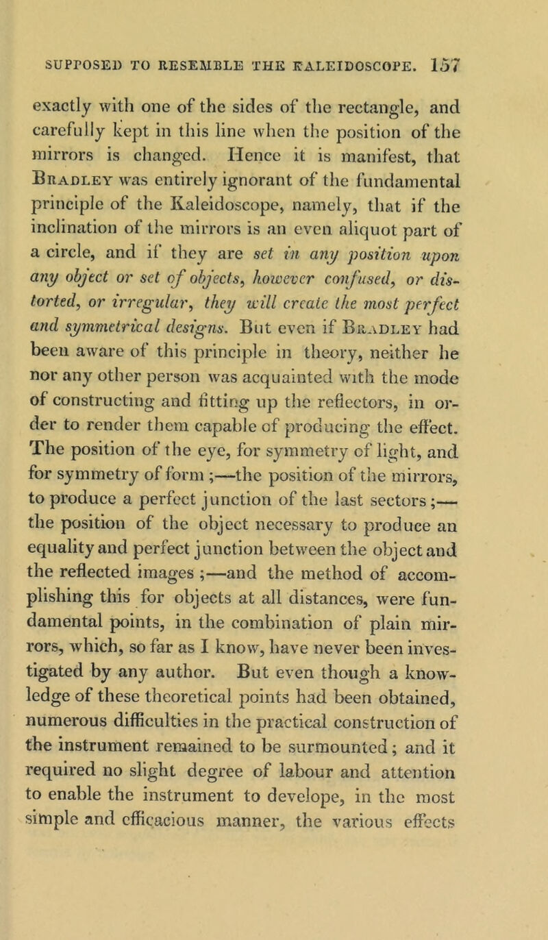 exactly with one of the sides of the rectangle, and carefully kept in this line when the position of the mirrors is changed. Hence it is manifest, that Bradley was entirely ignorant of the fundamental principle of the Kaleidoscope, namely, that if the inclination of the mirrors is an even aliquot part of a circle, and if they are set in any position upon any object or set of objects, however confused, or dis- torted, or irregular, they will create the most perfect and symmetrical designs. But even if Bradley had been aware of this principle in theory, neither he nor any other person was acquainted with the mode of constructing and iitting up the reflectors, in or- der to render them capable of producing the effect. The position of the eye, for symmetry of light, and for symmetry of form ;—the position of the mirrors, to produce a perfect junction of the last sectors;— the position of the object necessary to produce an equality and perfect junction between the object and the reflected images ;—and the method of accom- plishing this for objects at all distances, were fun- damental points, in the combination of plain mir- rors, which, so far as I know, have never been inves- tigated by any author. But even though a know- ledge of these theoretical points had been obtained, numerous difficulties in the practical construction of the instrument remained to be surmounted; and it required no slight degree of labour and attention to enable the instrument to develope, in the most simple and efficacious manner, the various effects