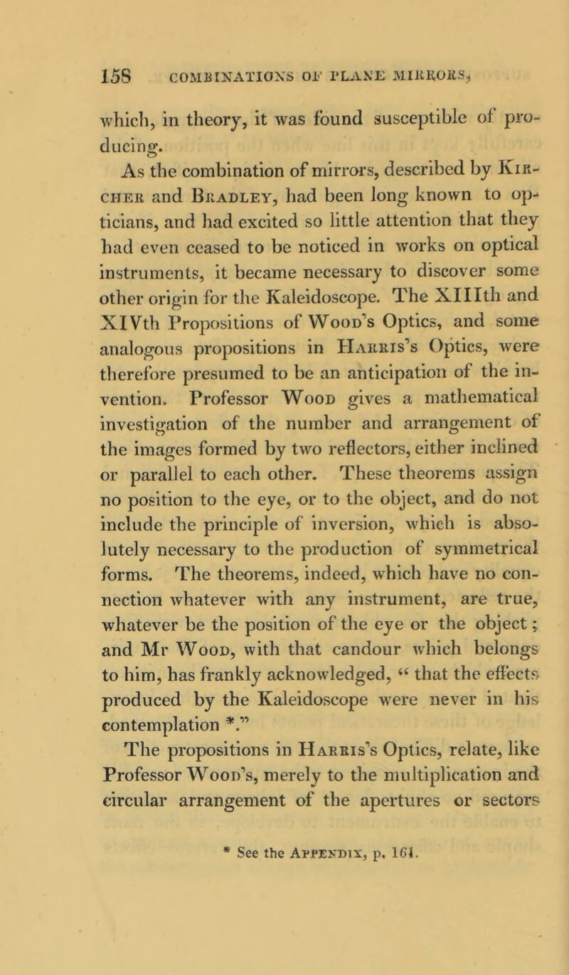 whicli, in theory, it was found susceptible of pro- ducing. As the combination of mirrors, described by Kir- CHEii and Bradley, had been long known to op- ticians, and liad excited so little attention that they had even ceased to be noticed in works on optical instruments, it became necessary to discover some other origin for the Kaleidoscope. The Xlllth and XlVth Propositions of Wood’s Optics, and some analogous propositions in Harris’s Optics, were therefore presumed to be an anticipation of the in- vention. Professor Wood gives a matliematical investigation of the number and arrangement of the images formed by two reflectors, either inclined or parallel to each other. These theorems assign no position to the eye, or to the object, and do not include the principle of inversion, which is abso- lutely necessary to the production of symmetrical forms. The theorems, indeed, which have no con- nection whatever with any instrument, are true, whatever be the position of the eye or the object; and Mr Wood, with that candour Avhich belongs to him, has frankly acknowledged, “ that the effects produced by the Kaleidoscope were never in his contemplation The propositions in Harris’s Optics, relate, like Professor Wood’s, merely to the multiplication and circular arrangement of the apertures or sectors * See the Appendix, p. 161.