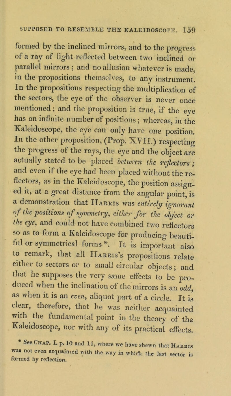 formed by the inclined mirrors, and to the progress of a ray of light reflected between two inclined or parallel mirrors ; and no allusion whatever is made, in the propositions themselves, to any instrument. In the propositions respecting the multiplication of the sectors, the eye of the observer Is never once mentioned; and the proposition is true, if the eye has an infinite number of jwsitions; v/hereas, in the Kaleidoscope, the eye can only have one position. In the other proposition, (Prop. XVII.) respecting the progress of the rays, the eye and the object are actually stated to be placed between the rejlectors ; and even if the eye had been placed without the re- flectors, as in the Kaleidoscope, the position assign- ed it, at a great distance from the angular point, is a demonstration that Harris was entirely ignorant of the positions of symmetry, cither for the object or the eye, and could not have combined tw^o reflectors so as to form a Kaleidoscope for producing beauti- ful or symmetrical forms It is important also to remark, that all Harris's propositions relate either to sectors or to small circular objects; and that he supposes the very same effects to be pro- duced when the inclination of the mirrors is an odd, as when it is an even, aliquot part of a circle. It i.s clear, therefore, that he was neither acquainted with the fundamental point in the theory of the Kaleidoscope, nor with any of its practical effects. * See Chap. I. p. 10 and 11, where we have shewn that HARms waa not even acquainted with the way in whidh the last sector is formed hy reflection.