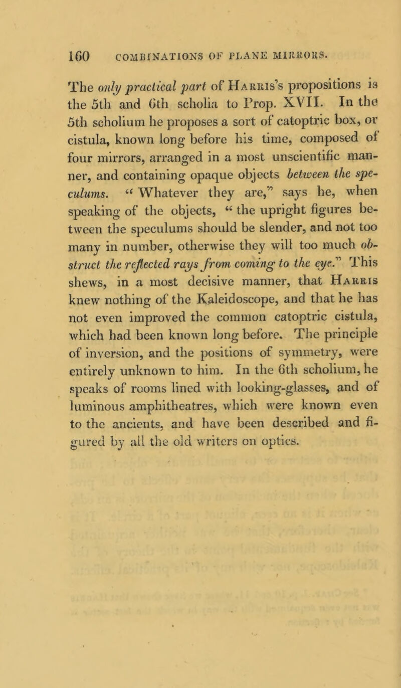 The only practical part of Harris’s propositions is the 5th and 6th scholia to Prop. XVII. In the 5th scholium he proposes a sort of catoptric box, or cistula, known long before his time, composed ol four mirrors, arranged in a most unscientific man- ner, and containing opaque objects between the spe~ culums. “ Whatever they are,” says he, when speaking of the objects, “ the upright figures be- tween the speculums should be slender, and not too many in number, otherwise they will too much ob- struct the reflected rays from coming to the eye. This shews, in a most decisive manner, that Harris knew nothing of the Kaleidoscope, and that he has not even improved the common catoptric cistula, which had been known long before. The principle of inversion, and the positions of symmetry, were entirely unknown to him. In the 6th scholium, he speaks of rooms lined with looking-glasses, and of luminous amphitheatres, which were known even to the ancients, and have been described and fi- gured by all the old writers on optics.
