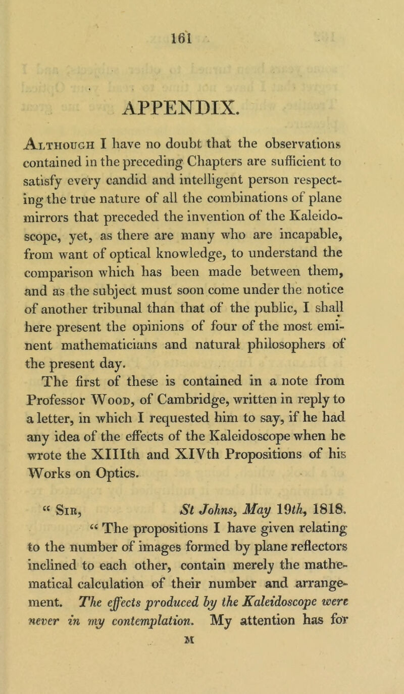 \dl APPENDIX. Although I have ho doubt that the observations contained in the preceding Chapters are sufficient to satisfy every candid and intelligent person respect- ing the true nature of all the combinations of plane mirrors that preceded the invention of the Kaleido- scope, yet, as there are many who are incapable, from want of optical knowledge, to understand the comparison which has been made between them, and as the subject must soon come under the notice of another tribunal than that of the public, I shall here present the opinions of four of the most emi- nent mathematicians and natural philosophers of the present day. The first of these is contained in a note from Professor Wood, of Cambridge, written in reply to a letter, in which I requested him to say, if he had any idea of the effects of the Kaleidoscope when he wrote the Xlllth and XIVth Propositions of his Works on Optics. “ Sir, St Johns, May 19/A, 1818. “ The propositions I have given relating to the number of images formed by plane reflectors inclined to each other, contain merely the mathe- matical calculation of their number and arrange- ment. The effects produced by the Kaleidoscope were never in my contemplation. My attention has for M
