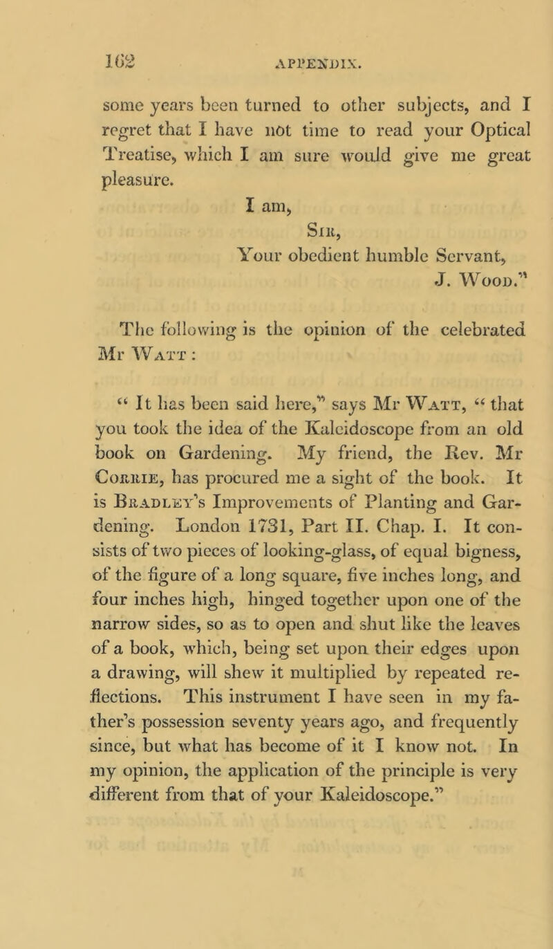 1(32 some years been turned to other subjects, and I regret that I have not time to read your Optical Treatise, which I am sure would give me great pleasure. I am, Sill, Your obedient humble Servant, J. Wood.’' The following is the opinion of the celebrated Mr Watt ; ‘‘ It has been said here,” says Mr Watt, “ that you took the idea of the Kaleidoscope from an old book on Gardening. My friend, the Rev. Mr CoaiiiE, has procured me a sight of the book. It is Bradley’s Improvements of Planting and Gar- dening. London 1731, Part II. Chap. I. It con- sists of two pieces of looking-glass, of equal bigness, of the figure of a long square, five inches long, and four inches high, hinged together upon one of the narrow sides, so as to open and shut like the leaves of a book, w'hich, being set upon their edges upon a drawing, will shew it multiplied by repeated re- flections. This instrument I have seen in my fa- ther’s possession seventy years ago, and frequently since, but what has become of it I know not. In my opinion, the application of the principle is very different from that of your Kaleidoscope.”