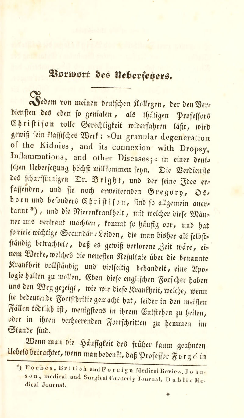 Sinuwt Ih'kcvicHcvü. <y> c\Sebcm »on meinen beuffd;en Kollegen, ber ben 58er* bienjlcn bcö eben fo genialen, als tätigen ^>rofefford (Üljrijtifon »olle ©ered;tigfeit wiberfahren Idjjt, nurb geroi§ fein flaf|ifd;eS SEBerf: »On granulär degeneration of the Kidnies, and its connexion wilh Dropsy, Inflammations, and other Diseases;« in einer beut« fd;en Uebcrfefcung f?üd;fl: »iUfommen fepn. Die SSerbienjTe beö fd;arf|mnigen Dr. 33 right, unb ber feine 3bee er* fafienben, unb fte nod) erweiternben ©regorp, born unb befonberS Ghrijfifon, finb fo allgemein aner* fannt *) , unb bie 9iierenfranfl;eit, mit roeldjer biefe 9)?än* ner und »ertraut machten, fommt fo häufig »or, unb hat fo oiele n)id;tige Sccunbär * Seiben, bie man bisher alSfelbfk fränbig betrachtete, bafj eS gewiß »erlorene 3eit wäre, ei- nem SEBerfe, weld;eS bie neueren 9tefulfate über bie benannte Äranf&eit »oUjlänbig unb »ielfeitig behanbelt, eine 2fpo* logie halten ju wollen, (Sben biefe englifdjett $orf d;er haben uns ben 2Beggezeigt, wie wir biefe Äranfheit, welche, wenn fie bebeutenbe ^ortfcbrittegemadjt hat, leiber in ben meiffen Sailen tobtlid; ijl, wenigflenS in ihrem entfielen ju heilen, ober m ihren »erfjeerenben Sortfd;riften $u hemmen im @tanbe finb. 2öenn man bie $äuftgfcit beS früher faum geahnten Uebel6 betrachtet, wenn man bebenft, baj] $>rofeffor So rg e in *) F o r b c s , British s o n , medical and S dical Journal. and Foreign Medical ltcvicw. 1 o h n- urgical Guatcrly Journal, 1) u b 1 i n IVle-