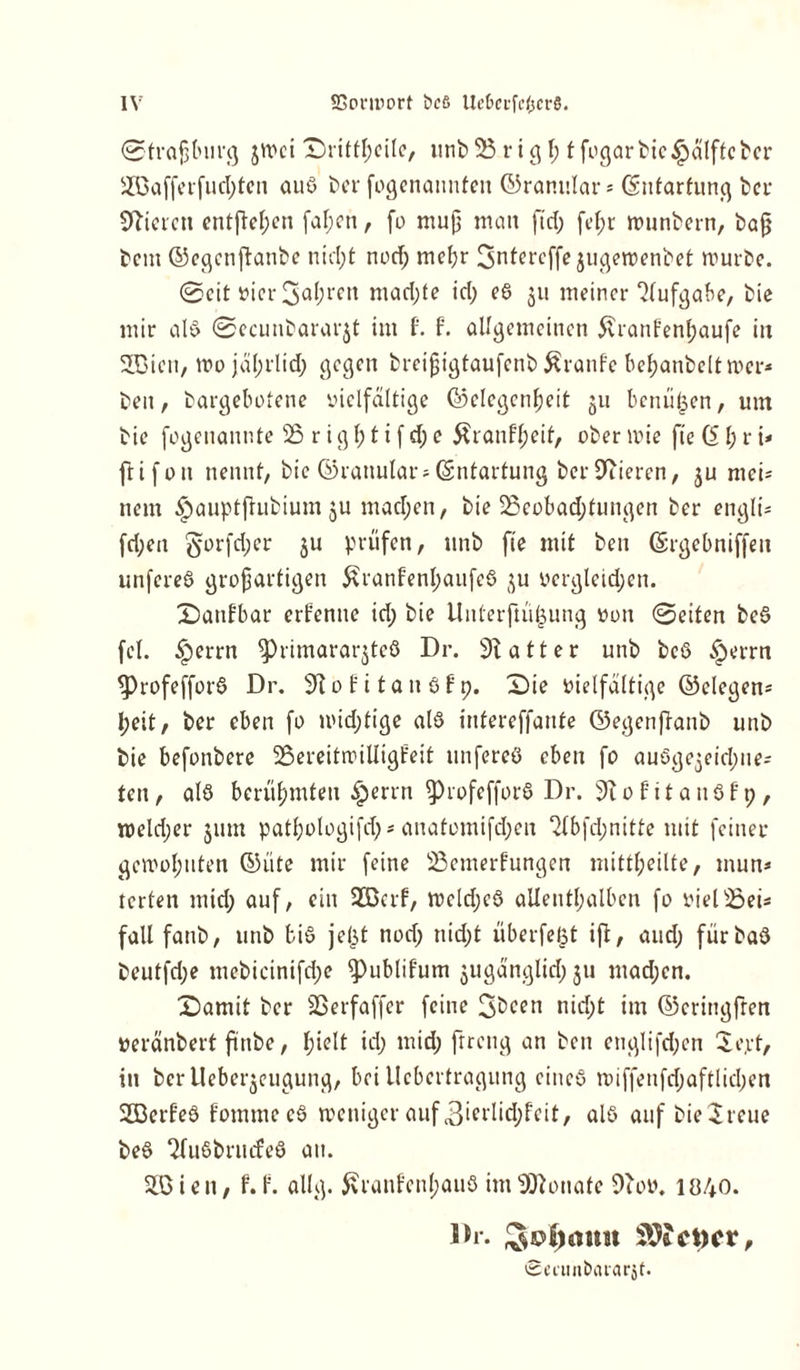 0tra{jbur<} $mci £)rittl;cilc, unb 23 rig l; t fogar bie tpülfte ber Söafferfud;ten aus ber fogenaunfen ©ranular * Csntarfung ber Miet en entfielen fal;en, fo mup man ftd; fel;r rounbern, bap betn ©egenftanbe nid;t nod; mel;r Snfercffe jugeroenbet mürbe. @eit »ier 3«^eit mad;te id; eS $u meiner 2lufgabe, bie mir als 0ecunbarar$t im t t allgemeinen 5vrant’enl;aufe in SDien, mojäl;rltd; gegen breipigtaufenb Traufe be^anbeltmer* ben, bargebotene vielfältige (Gelegenheit 311 bcniifeen, um bie fogeuaunte 23 r i g \) t i f d; e 5üanff;eit, ober mie fte 61; r i< ftifoit nennt, bie ©ranular; (Entartung ber Vieren, ju mci* nein ^auptfhibium ju mad;en, bie 23eobad;tungen ber engli* fd;en §orfd;er ju prüfen, unb fte mit ben ©rgebniffett unfereS großartigen £ranfenl;aufeS ($u vergleichen. £>attfbar ernenne id; bie Unterfüi£ung von 0eiten beS fei. £errn ^)rimararjteö Dr. Gatter unb beS £errn ^profefforS Dr. 9tofitauSfp. £)ie vielfältige ©clegen* Ijeit, ber eben fo mid;tige alö intereffante ©egenpanb unb bie befonbere 23ereitmiUigl?eit unfereS eben fo auögegeichite- ten, als berühmten £errn ^)rofefforS Dr. 31 ofitanöfp, roeld;er jum patljologifd;* anatomifd;en 2fbfd;nitte mit feiner gemol;uten (Güte mir feine 23emerfungen mittheilte, mun* terten mtd; auf, ein Söcrf, meld;cS allenthalben fo viel23ei* fall fanb, unb bis je(jt nod; nid;t überfeist ifl, aud; fürbaS beutfd;e mebicinifd;e ^)ublifum $ugänglid;ju mad;en. £>amit ber SSerfaffer feine 3bcen nid;t im ©cringfren veränbert fttibe, l;ielt id; mid; ftreng an ben englifd;en Se.rt, in ber Ueberjeugung, bei Ucbertragung eines miffenfd;aftlid;en SöerleS fommccS weniger auf 3ierlid;feit, als auf bie^reue beS SfuSbrinfeS au. SO i e n, t. f. allg. ßrant'cnl;auS im Monate 9bov. 1040. Dl. Ebonit SOtcpex, Smtn&ararjf.