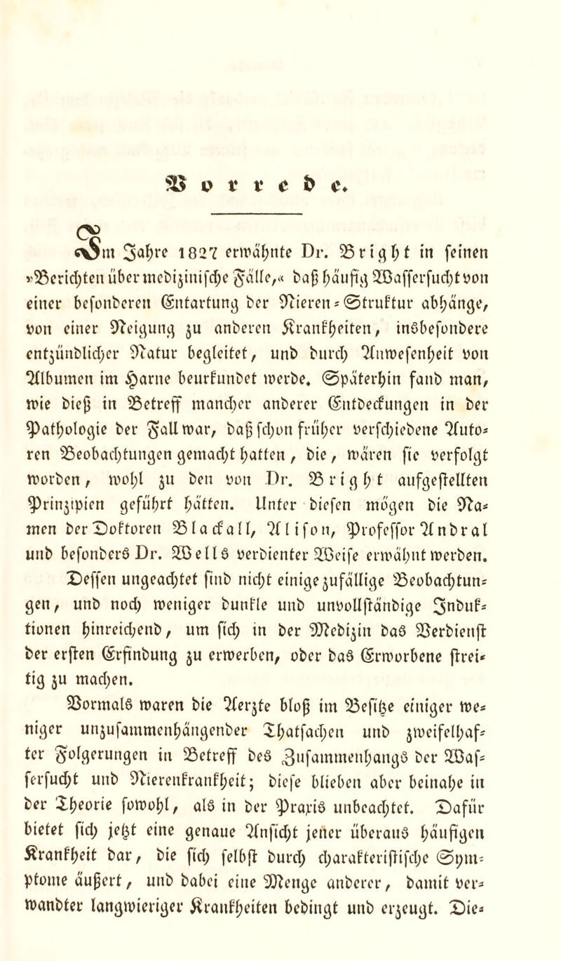 CS c\jnt Sa^re 1827 erwähnte Dr. 25rtght in feinen »25crid;ten übenncbijinifdje $dlle,« bajj f;auftg 935afferfud;tvon einer bcfonberen Entartung ber Vieren* ©truftur abl;änge, von einer Neigung $u anberen $ranf’f)piten, tnßbefonbere ent$ünblid;er Sftatur begleitet, unb burcl; 2fnwefenf)eit von Sflbumen im Partie beurfunbet werbe, ©päterbin fanb man, wie biejj in ^Betreff mand;er anberer Gsntbecfungen in ber Pathologie ber $allwar, bajj fd;on früher verfd;iebene 2futo* ren Beobachtungen gemad;t hatten , bie, waren ftc verfolgt worben , rool;l $u ben von Dr. 25 r i g h t aufgeftellten Prinjtpien geführt fyätten. Unter biefcn mögen bie 9?a* men berDoftoren 25 la cf all, 2flifon, Profeffor 2Inbral unb befonberß Dr. 235eil6 verbienter 235eife erwähnt werben. Deffeti ungead;tet ftnb nid;t einige jufdllige 25eobad;tun= gen, unb nod) weniger bunfle unb unvollftänbige tionen f?inreid;enb, um ftd; in ber DD^ebijin baß Berbienff ber erften (Srfinbung ju erwerben, ober baß (Srworbene ftrei« fig ju machen. SSormatß waren bie 2fer$te bloß im Befifee einiger we* niger unjufammen&ängenber Il;atfad;eu unb jweifel&af* tcr Folgerungen in Betreff beß 3uf<*mmeu^ang6 ber 255af- ferfud;t unb 9uerenfran^eit; bicfe blieben aber beinahe in ber Jfjeorie fowoljl, alß in ber prapiß unbeachtet. Xbafür bietet ftd) jefjt eine genaue ^Xn)Td)t jener überauß f)äuftgen Äranffjeit bar, bie fid; felbft burd; d;arafteriffifd;e ©pm* ptome äußert, unb babei eine Sftengc anberer, bannt ver* wanbter langwieriger $ranff;eiten bebingt unb erzeugt. X)ie*