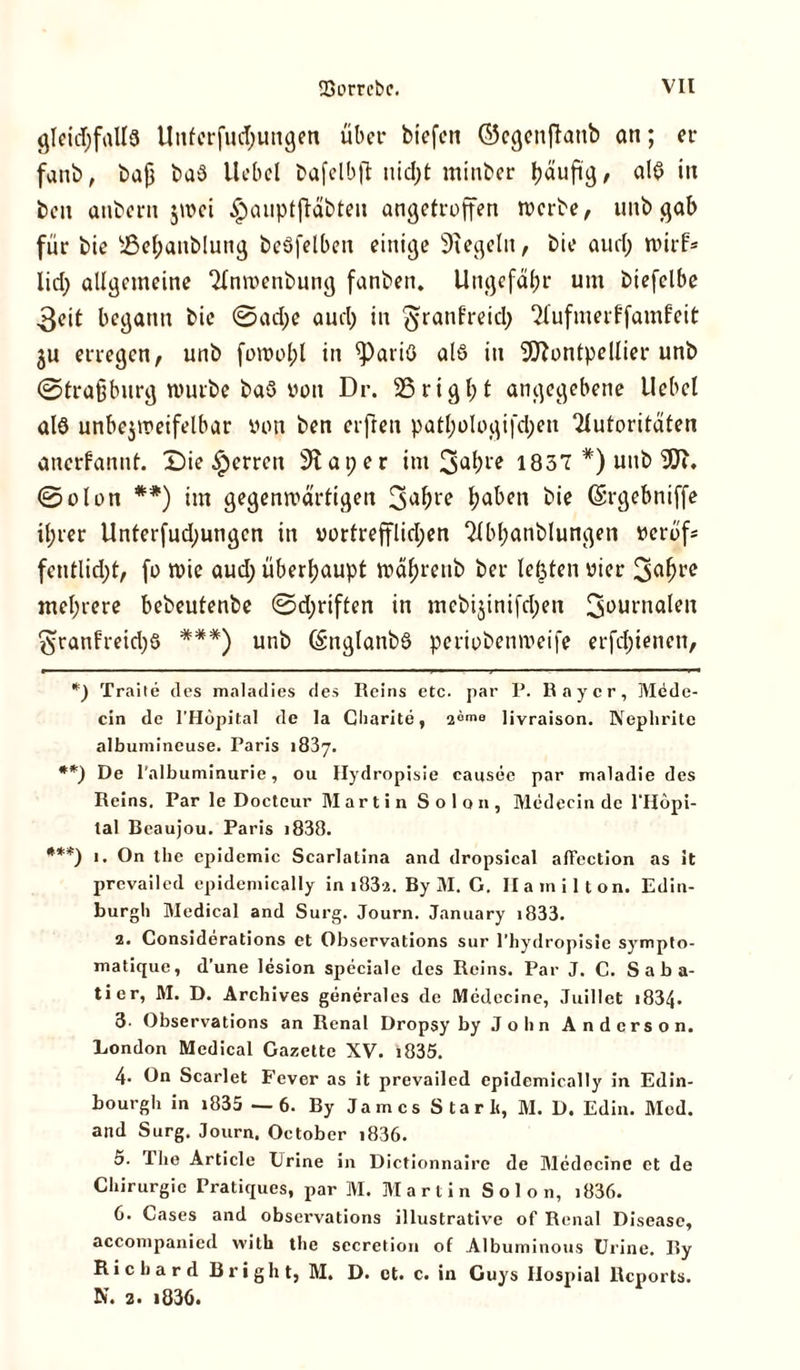 gleichfalls Unferfud;ungeti übet* biefen ©egenftanb an; er fanb, baß ba$ Hobel bafelbjt uid;t minber häufig, alb *11 ben aubern jivci §aupt(tabteu angetroffen werbe, unb gab für bie sJ3ef;aitblung beöfelben einige Regeln, bie aurl; wirf* Iid> allgemeine Anwenbung fanben» Ungefähr um biefclbe 3eit begann bie @ad;e aud; in ^ranf’reid; Aufmerffamfeit ju erregen, unb fowol;l in ^)ariö als in Montpellier unb ©traßburg mürbe baö von Dr. 25rigl;t angegebene Hebel als unbejmeifelbar von ben erfreu patl;ologifd;en Autoritäten anerkannt. Die Herren 9iat;er im 3ah1'* 1837*) unb M. ©olon **) im gegenwärtigen 3ahl'e haben bie (Srgebniffe ihrer Unterfud;ungcn in vortrefflichen Abf;anblungen verof* fentlid;t, fo wie aud; überhaupt mäl;renb ber lebten vier 3alwc mehrere bebeutenbe ©d;riften in mebi$inifd;en 3aurnalen 3ranfreid;S ***) unb (SnglanbS periobemveife erfd;ienen, *) Traite des maladies des Reins etc. par P. Ray er, Mede- cin de l’Höpital de la Charite, 2°ms livraison. Nephrite albumincuse. Paris 1837. **) De l'albuminurie, ou Hydropisie causee par maladie des Reins. Par le Docteur Martin Solon, Medecin de l’Hopi- tal Beaujou. Paris i838. ***) i. On the epidemic Scarlatina and dropsical afFection as it prevailed epidemically in 1832. By 31. G. Hamilton. Edin- burgh 3Iedical and Surg. Journ. January i833. 2. Considerations et Observations sur l’hydropisie sympto- matique, d’une lesion speciale des Reins. Par J. C. Saba- tier, 31. D. Archives generales de Medccine, Juillet 1834. 3- Observations an Renal Dropsy by John Anderson. London Medical Gazette XV. i835. 4* On Scarlet Fever as it prevailed epidemically in Edin- bourgh in i835 —6. By James Starb, M. D. Edin. Älcd. and Surg. Journ. October i836. 5. The Article Erine in Dietionnaire de 31cdocinc et de Chirurgie Pratiques, par 31. 31 a r t i n Solon, j 836. 6. Gases and observations illustrative of Renal Disease, accompanied with the secretion of Albuminous ürine. By Richard Bright, M. D. et. c. in Guys Ilospial Reports. N. 2. >836.