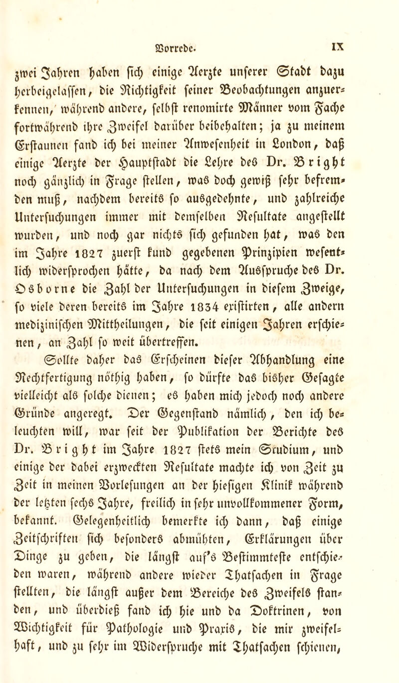jtuei 3abvcn haben ftd; einige ‘^cr^te unferer ©fabt baju I;crbeigelaffen, bie 9?id;tigfeit feiner 5ßeobad;fungen anjuer* f ernten,' n>äl;renb anbere, felbft renomirte Männer vom $ad;e forfrcctyrenb il;re 3wcifel barüber beibefjalten; ja ju meinem Erjtaunen fanb id; bet meiner ‘Mnrocfenfjeit in fionbon, bafj einige ‘Herjte ber $auptftabt bie £el;re beö Dr. 23 r t g ^ t nod; gänjlid; in ftrage [teilen, roaS bod; geroifj fefjr befretn* ben muff, nad;bem bereits fo au6gebel;nte, unb jal)lreid;e Unterfud;ungen immer mit bemfelben iftefultate angeftellt mürben, unb nod; gar nid;t8 ftd; gefunben f;at, maS bert im 3ahrc 1027 juerft kunb gegebenen Prinzipien mefent* Iid; miberfprod;en l;ätte, ba nad; bem ‘MuSfprud^ beö Dr. Osborne bie 3abt ber Unterfud;ungen in biefern 3weige, fo viele beren bereits im 3<d;re 1834 epiftirten, alle anbern mebijinifd;en ‘iJftittbeilungen, bie feit einigen 3^^ erfd;ie* nen , an 3«^ fo weit übertreffen. ©eilte ba^er baS Erfdjeinen biefer ^Ibljanblung eine 9?ed;tfertigung not^ig haben, fo bürfte baS bisher ©efagte viellctd;t als fold;e bienen; eS haben mid; jebod; nod; anbere ©rünbe angeregt. X)er ©egenjbanb nämlid;, ben id; be* leud;ten will, mar feit ber Publikation ber S3crid;te beö Dr. 23 r i g f> t im 3ahrc 1827 ftetö mein ©tubium, nnb einige ber habet erjmetften SKcfultate mad;te id; von 3<üt ju 3°it in meinen Sßorlefungen an ber hieftgeit 5flinif mährenb ber lebten fcd;S 3a(?re/ freilid) in fehr unvollkommener ^orm, bekannt, ©elegenbcitlid; bemerkte id; bann, baf einige 3eiffd;riften fid; befonberö abmübten, Erklärungen über £>inge $u geben, bie längft auf’ö 23efHmmtefke entfd;ie-* ben maren, mährenb anbere miet'er $l;atfad;en in $rage [teilten, bie längft außer bem 23ereicl;e beö 3weifel8 flau* ben, unb überbieß fanb id; l)ie unb ba Doktrinen, von 2ßid;tigkeit für Pathologie unb PrajciS, bie mir jmeifeU haft, unb ju fel;r im 2Biberfprud;e mit Xl;atfad;en fd;ienen,