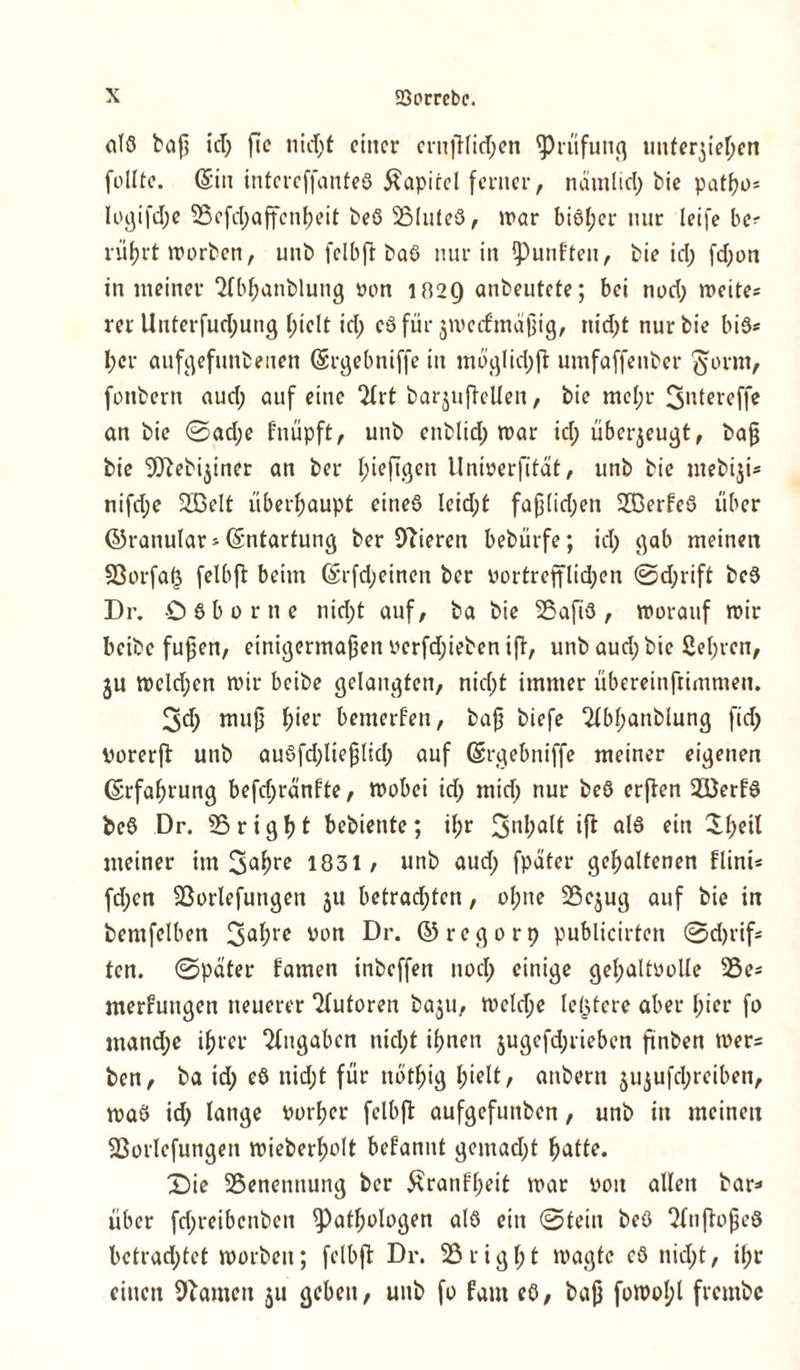 alß baß id; ße nid;f einer crnßfitf;en Prüfung unterbieten follte. (Sin intcreffanteß Kapitel ferner, nämlid; bie patf?i>= logifd;e 25efd;affcnheit beß 25luteß, war bißl;er nur leife be- rührt worben, unb fclbft baß nur in fünften, bie id; fd;on in meiner 2lbl;anblung von 1029 anbeutete; bei nod; weite* rer Unterfud;ung (;ielt id; cß für ^wertmäßig, tüd;t nur bie biß* l;er aufgefunbenen (Srgebniffe in möglid;ft umfaffenber ’ftorm, fotibern aud; auf eine 2lrt barjuftellen, bie mcl;r 3*kereffe an bie ©ad;e fnüpft, unb enblid; war id; überzeugt, baß bie 9)iebijiner an ber f;ieftgen Univerfitat, unb bie mebiji* nifd;e 233elt überhaupt eineß leid;t faß(id;en Sffierfeß über ©ranular * (Sntartung ber Oberen bebürfe; id; gab meinen 93orfaf3 felbft beim ©rfd;einen ber vortretflid;cn ©d;rift beß Dr. 0 ß b o r ti e nid;t auf, ba bie 23afiß , worauf wir beibe fußen, einigermaßen vcrfd;ieben ift, unb aud; bie 2el;rcn, ju wcld;en wir beibe gelangten, nid;t immer übereinftimmen. 3d; muß f>ier bemerfen, baß biefe 2lbhanblung fid; Porerft unb außfd;ließlid; auf (Srgebniffe meiner eigenen (Erfahrung befd;ränfte, wobei id; mid; nur beß erfben 233erfß beß Dr. 25 right bebiente; il;r 3nMt iß1 als e”t ^l;eil meiner im 3<*&r* 1831/ unb aud; fpäter gehaltenen flini* fd;en 23orlefuttgen $u betrad;ten, ol;ne 25e$ug auf bie in bemfelben 3a^rc Vl)tt Dr. ©regorp publicirten ©d;rif* ten. ©pater famen inbeffen nod; einige gehaltvolle 25e* merfrmgen neuerer Autoren ba$u, weld;e letztere aber l;ier fo mand;e ihrer Eingaben nicht ihnen jugcfd;rieben ftnben wer* ben, ba id; eß nid;t für nothig hißlt/ anbern jujufd;reiben, waß id; lange vorher fclbft aufgefunben, unb in meinen 23orlcfungen wieberholt befannt gemad;t hatte. Die ^Benennung ber £ranfl;eit war von allen bar* über fd;reibcnben Pathologen alß ein ©tein beß 2(nftoßeß bctrad;tet worben; fclbft Dr. 25right wagte cß nid;t, il;r einen Oiamen 51t geben, unb fo faut eß, baß fowol;l frembe