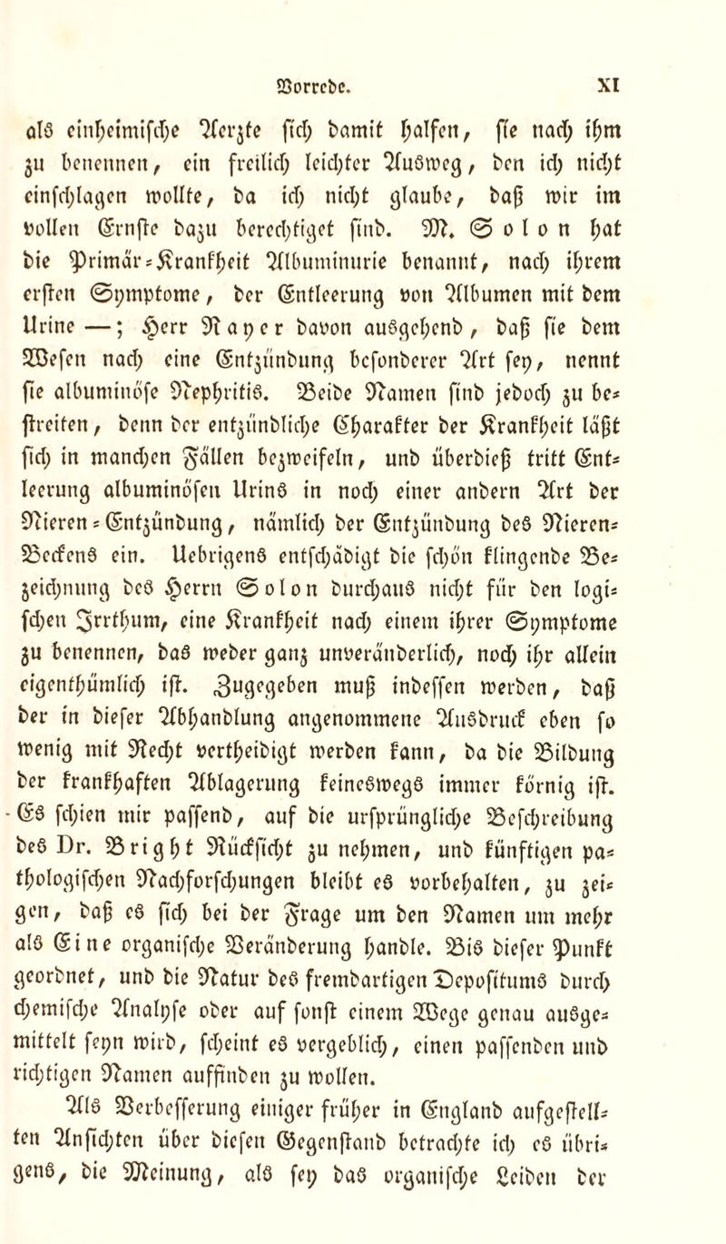 alß einfjetmifdje Aerjfe fid; bamit Ralfen, fie tiad; if;m 311 benennen, ein freitief; lcid;fer Außweg, ben id; nid;t cinfd;lagen wollte, ba id; nid;f glaube, baß wir im Dollen (Senfe ba^it berechtiget ftnb. 3)?. © 0 f 0 n f;at bie primär *5vranff)eit Albuminurie benannt, nad; if;rem crfTctt ©pmptome, ber (Entleerung Don Albumen mit bem Urine—; £err 91 aper baoon außgcf;enb , baß fie bem Jöefen nad; eine (Snfjünbung befonberer Qfrt fep, nennt fie albuminbfe Diepljritiß. 33eibe Dramen ftnb jebod; ju be* freiten, beim ber ent^ünbtiche (Sfjarafter ber £ranfl;eit läßt fid; in mand;en fällen be^rccifeln, unb überbieß tritt (Ent- leerung albuminofen ilrinö in nod; einer anbern Art ber Dtieren = (Sntjünbung, nämtid; ber (Snt^ünbung beß Gierens SSccfenß ein. Uebrigenß entfd;d&igt bie fd;on ftingenbe D3e* jeidjnnng beß §erru ©oton burd;anö nicht für ben logw fd;en 3>rrtfmm, eine Jfranfßcit nad; einem ihrer ©pmptome 3U benennen, baß Weber gan3 unüeraubertid;, nod; ifr allein ctgenthümfich if. 3ugegeben muß inbeffen werben, baß ber in biefer Abf;anbtung angenommene Außbritd eben fo Wenig mit 9?ed;t Dert^eibigt werben fann, ba bie 55itbung ber franffjaften Ablagerung feineßwegß immer förnig ijh •(£6 fd;ien mir paffenb, auf bie urfprüngtid;e 23efd;reibung beß Dr. 25 ri g h t 5>?ücfficht 3U nel;men, unb fünftigen pa* thologifchen Dtad;forfd;ungen bleibt eß Vorbehalten, 3U 3eü gen, baß eß fid; bei ber $rage um ben tarnen um mef;r alß (Sine organifd;e Sßeränberung f;anble. 23iß biefer $)unft georbnet, unb bie Statur beß frembarfigen ©epofituntß burd; d;emifd;e Analpfe ober auf fotif einem Sföege genau außge* miffelt fepn wirb, fd;eint eß vergeblich, einen paffenben unb richtigen Dramen aufftnben 3U Wolfen. Alß SSerbefferung einiger früher in (Snglanb aufgefelb ten Anfid;tcn über biefeit ©egenfanb betrad;te id; eß iibri* genß, bie Meinung, alß fep baß orgauifd;e Seiben ber