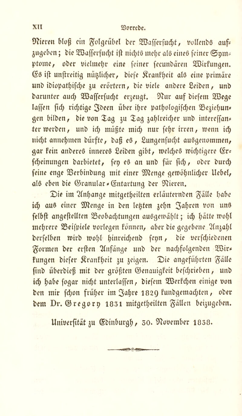 Spieren bloff eilt $olgeübel bcr SCDafferfudjt, vollenbs auf= $ugeben; bie 233afferfud;t ift uid;fö mel;r als eines feiner @9111= ptome, ober vielmehr eine feiner fecunbären SIDirfungen. ©S ift unftreitig nü§lid;er, biefe ^ranf^eit als eine primäre unb ibiopatl;ifd;e $u erörtern, bie viele anbere £eiben, unb barunter aud; SODafferfudjt erzeugt. 9iur auf biefem 233ege Iaffett fid) richtige über if?re pat(jologifd;en 25e$iel;un* gen bilben, bie von Xag ju Sag jaf)lreid;er unb intereffan* termerben, unb id; muffte mid; nur fcf>r irren, menn td; uid)t annel;men bürfte, baff eS, £ungenfud;t ausgenommen, gar fein anbereS inneres £eiben gibt, tveld;eS widrigere ©r* fd;einungen barbietet, fep eS an unb für fid;, ober burd; feine enge fBerbinbung mit einer 9Jtenge gemö^nlid;er Uebel, als eben bie ©ranular <« ©ntartung ber 9iieren. Die im Anhänge mitget^eilten erläuternben $alle habe id> aus einer SDtenge in ben lefeten jel;n 3«^rcn yon un9 felbft angefteüten 25eobad;tungen auSgeroäfüt; id; hätte moI;l mehrere SSeifpiele vorlegen fönnen, aber bie gegebene £tn$al;f berfelben tvirb mol;l hinrcidjen& fcpn, bie verfd;iebenen formen ber erften Anfänge unb ber nadjfolgenben 2öir< fungen biefer £ranfheit ju jetgen. Die angeführten ftälle fittb überbieff mit ber gröfften ©enauigfeit befd;rieben, unb id; fyabe fogar nidft unterlaffen, biefem 2öerfd;en einige von ben mir fd;on früher im 3<*hrc I829 funbgemad;tcn, ober bem Dr. ©regorp 1831 mitgetl;eilten fallen beijugeben. Univerfität ju ©binburgh/ 30. November 1838.