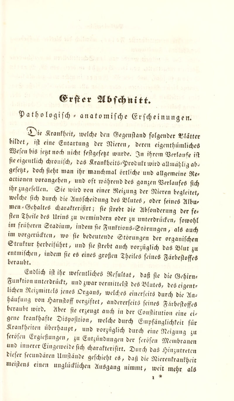 <£rftc* a f h o l o g i f d; -- anafomifd;e (S r f dj e i n u n g e n. ^ ,e Äranfheif, welche ben ©egenftanb fofgenber VAättet bifbrt, ifl eine (Entartung ber 9?iereit, bereu eigenthümlicheS SÖeten biö ie£t noch nicht feflgefej3t nntrbe. Jn t^rem Verlaufe iil: fie eigentlich chro»i|ch, baö Äranf&eitS.-^robuf't wirb allmdl;lig ab-- gefegt, bod) lie^t man ihr manchmal örtliche tinb allgemeine jKe* actione» vorangehen, unb oft roährenb bed ganjen ©erlaufe# ftd) ifyf jugefellen. @ie wirb von einer Meinung ber Vieren begleitet, Weldje fid) burch bie 2ln6fcheibung bes 23luteö, ober feineö ?llbw nien-©ehafteö djarafterifirt; fie |7rebt Die 2lbfonberttng ber fe-- |len Sfyeile beö llrinö Su verminber» ober Su unterbrücFen, fowohl !m fr«^wn ©tabiuni, tnbem fie gunftionS-etörungen, als auch im oorgerüeften, wo |ie bebeuteube Störungen ber organifchen 0truftur herbeifuhrt, unb fie flrebt and) vorzüglich t>a3 93lut ju entm.fchen, inbem fie eö eines großen tyeileö feineö garbeßoffeö enbfich iß ihr wefentlicheö SKefuff at, baß fie bie ©ehirn-- önnftion nnterbrütft, unb jmnr uiTmittvljr bebrilltes, »ea (tarnt- lief).' SHetjnutteis jenes Organs, we(cf;es einerfeirs Sur* sie tfn-- ^ufaä Jjarniloff uergiftet, nnbererfeitS feines SarteftoffeS ina,M wirb. »er fie erjeugt mui, i„ ser e„„nitutia„ ei„e ei- gene franf&afte BiSpofitio,,, ireicfie Curd) Gmpftinglid)feit für Äranf&eiten „berdaupt, uns sorjügiief, Cr* eine tteignng ä„ teröfeii Grgiegungen, jii Gntjünbmigen Ser feräfeu Membranen unb innerer Gingemeibefi* *arnfterifirt. £„,* bas ßinjmreren uefer fecunbaren ll.ußänbe g,f*iej,r et, baß bi, ÜJierenfranfbeit me.llene einen nngln<fiici,en MuSgang nimmt, weit ntejir als 1