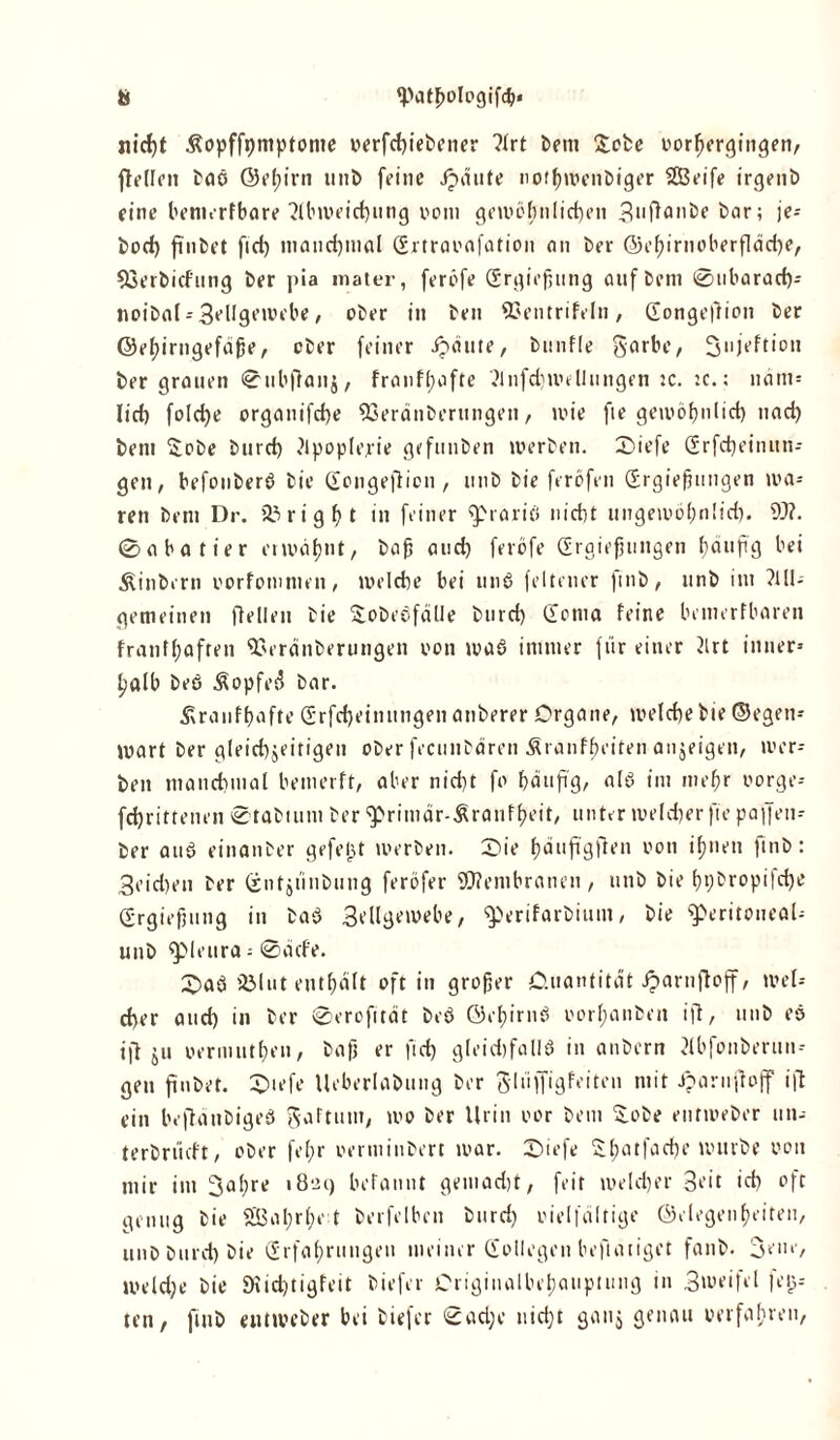 nicht .ßopffpmptonte verfchiebetter ?lrt bem £obe vorfjergingen, ftellen baö ©el)irn »nb feine Jpdute nofhwenbiger SEBeife irgend eine bemerfbare Abweichung vom gewöhnlichen guflande bar; je-- bod) finbet fid) manchmal Grtravafation an der ©ef)irnoberfläd)e, 93erdicfung ber pia mater, feröfe Grgiejiung anfbetn 0ubarad)* noidal*3cllgewebe, ober in ben ©entrifeln, Gongeftion ber ©ehirngefäfie, ober feiner ipäute, bunfle garbe, Snjeftion ber grauen 0ubfianj, franf(;afte Anfdiwellungen ic. :c.: nänt= lief) foldje organifche 93eränderungen, wie fie geu>öf>nlicf) uaef) bem £ode durch Jlpoplerie gefunden werben. £>iefe Grfd)einun* gen, befonberö bie Gongefticn , unb bie ferofen Grgiefjungen wa- ren bem Dr. & rigf>t in feiner <5>rariö nid)t ungewöhnlich. W. 0abatier erwähnt, dajj and) feröfe Grgiefjungen häufig bei hindern oorfomtuen, welche bei unö feiten er find, unb im ?IU- gemeinen Hellen bie godeefälle burd) Goma feine bemerfbaren franffpafren Soeränberungen von waö immer für einer 2lrt inner* l;alb beö £opfes5 bar. Äranfbafte Grfd)einungen atiberer Organe, welche bte ©egen-- wart ber gleichzeitigen ober fecunbdren Äranffjeiten anjeigen, wer* ben manchmal bemerft, aber nicht fo häufig, alö im mehr vorge-- fchritteuen 0tadtum ber ‘fprimär-Sranfheit, unter weld)erfie paffen* ber auö einanber gefelgt werben. 0ie haufigften von ihnen fmb: 3eid)en ber Gutjunbung feröfer Wembranen, unb bie f)t)dropifd)e Grgiefjung in daö 3ellgewebe, ^erifardium, bie fperitoneal-- unb ^pieura * 0acfe. iÖlut enthalt oft in groffer O.uantitdt iparnfloff, wel- cher and) in ber 0erofitdt beö ©ehirnö vorhanden ift, unb eö ijt ju vermuthe», dafj er fid) gleidjfallö in anbern Abfonderuu* gen finbet. 0iefe Ueberlabung ber gliiffigfeiten mit iparufioff ifl ein beftändigeö gaftum, wo ber Urin vor bem £obe entmeber un- teröriicft, ober fe 1;r verminbert war. 2>iefe 5; hat fache uuirbe von mir int 3al)re 1829 befatint gemad)t, feit welcher 3cit ich oft genug bie 01;rl;v t berfelbcn burd) vielfältige ©elogenfeiten, unb burd) bie Grfahruugeu meiner Gollegen beflaiiget fanb. Sein-, weld)e bie SHidjtigfeit biefer Originalbehauptung in 3»oeifel je{3* ten, fmb entweber hei biefer 0ad;e nicht ganj genau verfahren,
