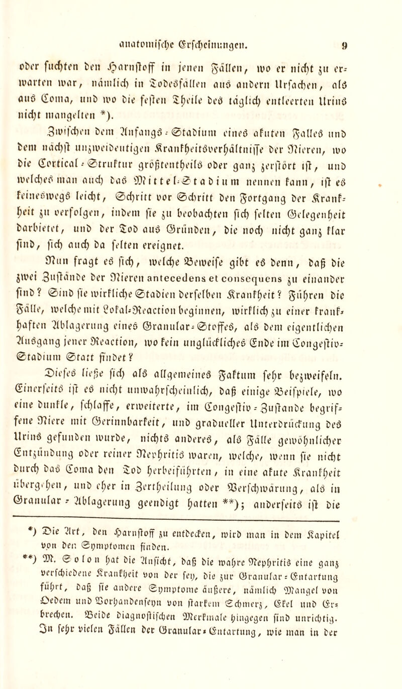 fuchten ben Jparnßoff in jenen gallcn, wo er nicht jn er* unirten war, nrimlid) in SobeSfdllen auö anberit llrfachen, als anö Soma, unb wo bie feften Sheile beö taglid) entleerten UrinS nid)t mangelten *). 3wifd)en bem Anfangs--©tabium eines afuten ft-alleS nnb bern ndd)ft unjweibeutigen ÄronffjcitS»erhältnij[e ber fftieren, wo bie (Sortiert -• ©trnftnr größtenteils ober ganj jerflört ift, unö weldjeS man and) baS SO? i 11 e h©1 a b i u in nennen fann, iß eS feineöwegS leicht, Schritt oor ©drn'tt ben gorfgang ber Äranf- ^eit ju »erfolgen, inbetn fie ju beobachten fid) feiten ©elegenheit barbietet, unb ber Sob auS ©rünben, bie noch nicht ganj flar finb, fid) and) ba feiten ereignet. JThin fragt eS fid), welche SÖeweife gibt eS benn, baß bie jliu’i Snflanbe ber Oiieren antecedens et consequcns jn einanber finb? @inb |ie wirflid)e ©tabien berfelbeit Äranffjeit ? giihren bie 5'alle, welche mit Üofal.-Dbeaction beginnen, wirflichjtt einer franf* haften Ablagerung eines ©ranular--©toffeS, als bem eigentlidje« AuSgang jener Meaction, wo fein unglucflidjee Snbe int Songeftio-- ©tabinni Statt fi'nbet? tiefes ließe fid) als allgemeines gaftunt fe^r bezweifeln. Sin er feit S ift eS nid)t nnwahrfd)einlid), baß einige 83eifpiefe, wo eine bnnfle, |d)laffe, erweiterte, im Songeftio - 3ußanbe begrif- fene 0?iere mit ©erinnbarfeit, nnb grabueller Unterbrücfung beS Urins gefunben würbe, nichts anbereS, als gdlle gewöhnlicher Sntjtinbung ober reiner D?ephritiS waren, welche, wenn fie nicht bntd) baS Soma ben '^ob herbei flirrten, in eine afute ^ranfheit ubergehen, unb eher in 3t’ft^ejliuig ober 93erfd)märung, als in ©ranular--Ablagerung geenbigt hatten**); anberfeitS iß bie *) 3bie Art, ben £>arnßoff 511 entbecfeit, wirb man in bem juipitel von ben Symptomen finben. **) 'JA. So Ion (;at bie Anfic&f, baß bie wahre WepßriftS eine ganj »erfdjiebene Sranfheit oon ber fei;, bie jur ©ranular s ©ntarfuitg fiih't, baß fie anöcre Symptome äußere, ndmlid; OTangel uou Oebein unb SSorljaiibenfeyn oon ftarfem Sd)nierj, ©fei 1111b ©r= brechen. SSeibe biagnoßifdjen ©terfmale hingegen finb unrichtig. 3n fefn- vielen Sailen ber Oranulac* ©ntartung, wie man in ber