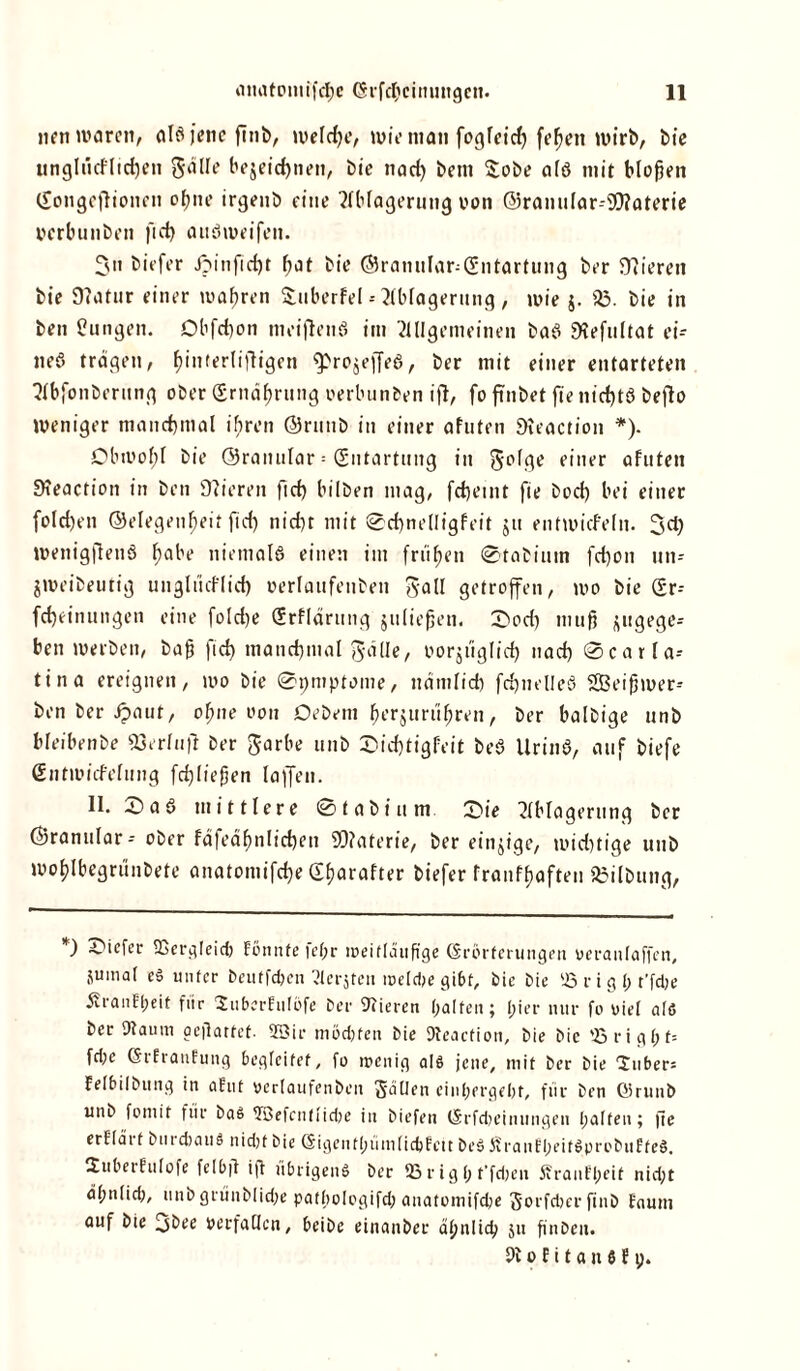 nen waren, als jene finb, welche, wie man fogleid) feljen wirb, bie unglncflid)en gdlle be$eid)nen, bie nad) bein $obe alö mit bloßen (£ongeflionen ohne irgeub eine Ablagerung von Granular-OTaterie oerbunben ftd) atiöweifen. 3» biefer Jpinfid)t f;at bie Gramilar^Cüntartung ber 97ierett bie 9?atur einer wahren Smberfel--Ablagerung, wie j. 23. bie in ben jungen. Obfchon meijlenS im Allgemeinen baS 9tefultat ei- neö tragen, ßinferliftigen fprojejfeS, ber mit einer entarteten Abfonberttng ober (Ernährung oerbunben ifl, fo finbet fie nicf)tö beflo weniger manchmal ihren Grtmb in einer afuten 9?eaction *). Obwof;f bie Granulär = Entartung in §olge einer afuten STeaction in ben 9?ieren ftd) bilben mag, fdjeint fie bod) bei einer fold)en Gelegenheit ftd) nicht mit 0d)nelIigfeit $u entwicf'eln. 3d) wettigflenS hflbe niemals einen im frühen 0tabiuin fd)on un- jweibeutig unglücflid) »erlaufenben gaü getroffen, wo bie (£r- fdjeinungen eine foId>e (Srflärung juließen. 0od) muß jugeges ben werben, baß ftd) manchmal JäUe, oorjüglid) nach 0carla- tina ereignen, wo bie 0pmptome, nämlich fchnelleS Sßeißwer-- ben ber Jpaut, offne ooit Debem fjerjurdhren, ber balbige unb bleibenbe 23erlnft ber Jarbe unb 0id)tigf:eit beS UrinS, auf biefe SntwicMung fcßließen laffen. 11. 0a 6 mittlere 0tabi um 0ie Ablagerung ber Granulär - ober fäfeähnlichen S0?aterie, ber eitrige, mid)tige unb wohlbegrünbete anatomifche dharafter biefer franfhaften jßilbung, Oiefer fficrgleid) Fönnfe fel;r weitläufige Grbrferungen veranlaßen, jumal eS unter beutfehen Aerjten welche gibt, bie bie 23 r i g I) r’fdje j?ran!l;eit für SuberEuIöfe ber Vieren halten; l;ier nur fo viel als ber Dtaum aejlatfef. 95? i i* mochten bie Dteacfion, bie bie 93 rights fd;e GrfrauFung begleitet, fo wenig als jene, mit ber bie lubers Felbilbung in afut vcrlaufenbeit JäUen einhergeht, für ben Girunb unb fomit für bas 2öefcut!id)e in biefen (Srfcheiniingen halten; fie erElärf bnrdtauS nid)t bie (Sigenthümlidjfcit beS ÄrauFl)eitSprobuFteS. SitberFulofe felbft iß übrigens ber 23 r ig 1; t’fdjen ßrauFbeit nid;t ähnlid), unb grünbliche pathologifd; anatomifche gorfchcr finb Faum auf bie 3bee verfallen, beibe einanber ähnlich 51t ßnben.