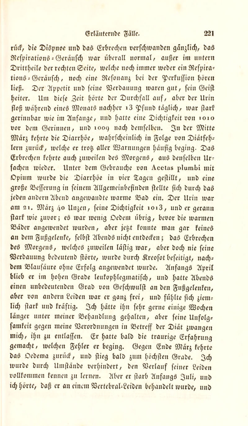 rücF, bie Siöpnoe unb baö (Erbredjen ucrfcf)U>anben gdn^lid), baö SKefpirationö = Öeräufd) mar überall normal/ aufjer im unfern Srittf>eile ber rechten @eite, melcfje uod) immer meber ein 9lefpira= tionö-©eräufd), nod) eine JÄefonanj bei ber (perfujfion fjoven ließ. Ser Appetit unb feine 93erbauung waren gut, fein ©eijt Reiter. Um biefe 3eit f)brtc ber Surchfall auf, aber ber Urin flofj mäßrenb eines 9D?onatö nad^er i3 fpfunb täglid), mar flarf gerinnbar mie im Anfänge, unb f>atte eine Sidjtigfeit oon 1010 oor bem ©erinneit, unb 1009 na cf) bemfelben. 3'n keo 9J?ittc 9}?är$ feljrtc bie Siarrfwe, mal;rfd)einlid) in golge oon Siätfefj- lern $urücf, meld)e er trot) aller Tarnungen ^äufi'g beging. Saö (Erbrechen fefjrte aud) jumeifen beö 9D?orgenö, auö benfelben Ur- fadjen mieber. Unter bem ©ebraucfje oon Acetas plumbi mit Opium mürbe bie Siarrfjöe in oier Sagen geftillt, unb eine große 25efferung in feinem Mgemeinbeftnben (teilte ftd) burd) baö (eben anbern 2lbenb angemanbte marnte 23ab ein. Ser Urin mar am 21. 99lär$ 40 Unjen, feine Sidftigfeit 1013, unb er gerann ftarf' mie juoor; eö mar mentg Oebem übrig, beoor bie mannen 23äber angemenbet mürben, aber jef>t fonnte man gar feines an bem gußgelenfe, felbft 2f0enbö nidft entbecf’en; bad (Erbrechen beö SD?orgenö, meldjcö gumeilen lajtig mar, aber bod) nie feine 53erbauung bebeutenb flörte, mürbe burd) ßreofot befeitigt, nad)- bem 23laufäure oßtie (Erfolg angemenbet mürbe. Anfangs 2lpril blieb er im f>o^en ©rabe leufopßlegmatifd), unb ßafte ?lbenbö einen unbebeutenben ©rab oon ©efdjmuljt an ben gußgelenfen, aber oon anbern Ceiben mar er gang frei, unb füllte fid) giem= lid) jtarf unb frdftig. 3d) f)ätte ißn felm gerne einige SBodjen länger unter meiner 23eßanblung gehalten, aber feine Unfolgs famfeit gegen meine ißerorbnungen in betreff ber Sidt jmangen mid), ißn gu entlaßen, (Er fjatte halb bie traurige (Erfahrung gemacht, welchen genfer er beging, ©egen (Enbe 93?ärg fefjrte baö Debema gurücf, unb flieg halb gunt ^örfjfTen ©rabe. 3d) mürbe burd) Umftdnbe oerfnnbert, ben Verlauf feiner Reiben ooüfommen fennen gu lernen. Mer er jtarb Anfangs 3uli, unb id) hörte, baß er an einem 93ertebraUCeiben beljanbelt mürbe, unb