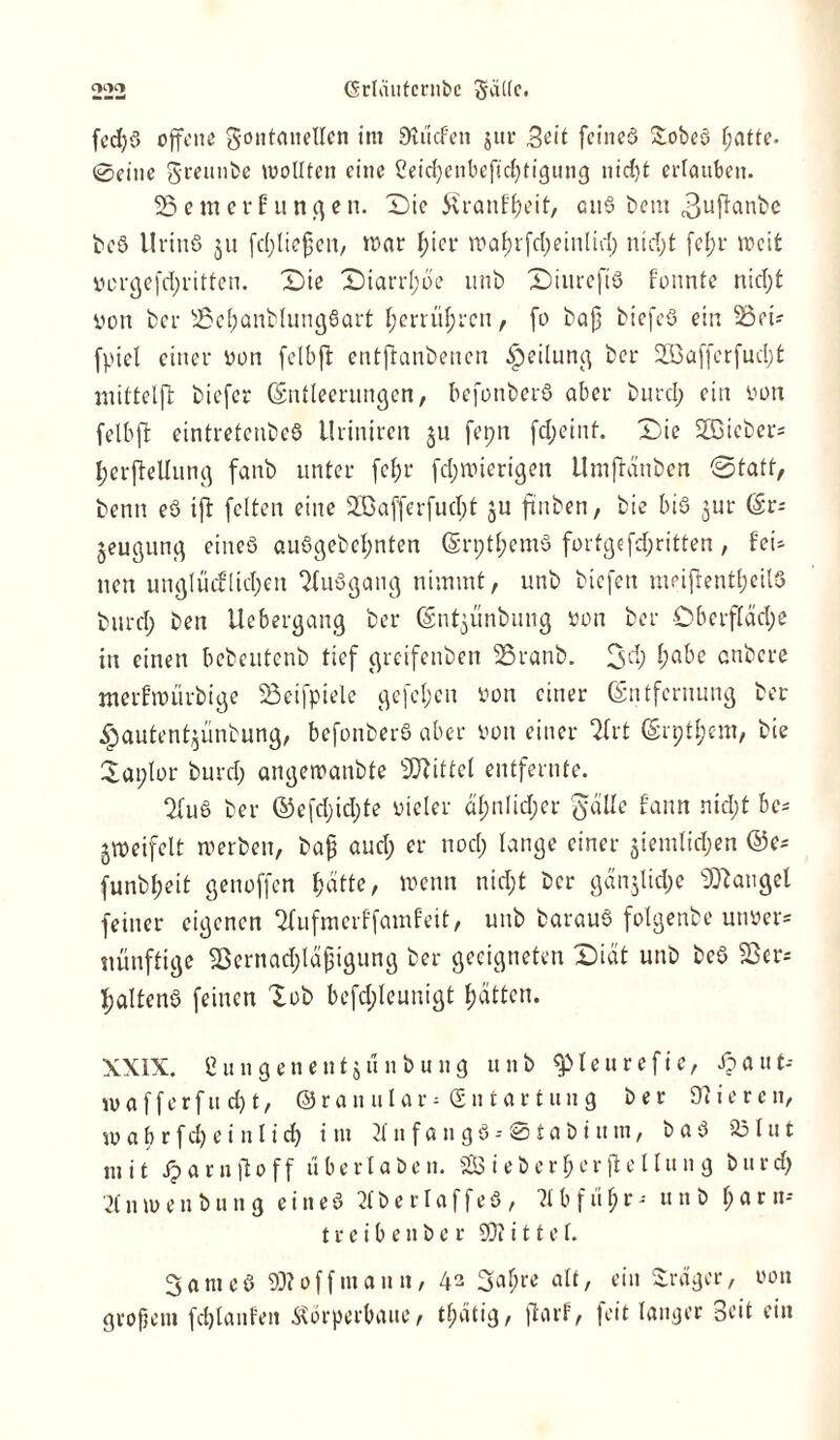 fcd)ö offene gontmtetlen im Dlücfen jur Seit feineö £obeö f;atte. 0eine greunbe wollten eine Ceid)cnbcftd)tigung nid)t ertauben. SSemerfutigen. Die £ranff)eit, cu§ bent 3uf^nbe bcö llriuö 51t fc(;Ite§en, war l;icr waf)rfd;einlid) ntd;t fel;r weit vorgefd;ritten. Die Diarrhoe unb Diureft'S fonnte nicl;t yon ber s23el;anblung6art l;errüljrcn, fo baff biefeö ein Sooü fpiel einer von felbft entftanbenen Teilung ber 2Baffcrfud;t mittelfl: biefer Entleerungen, befonberö aber burcl; ein von felbft eintretenbeö ilriniren ju feprt fd;etnf. Die 2Bieber= Ijerffrllung fanb unter fct;r fdjwierigen Umftänben ©fatt, benn eö ifl feiten eine 2ßafferfud;t ju ftnben, bie bis jur (gr- jeugung eineö au6gebel;nten Erptl;em3 fortgefd;ritten, fei- nen unglücflid;en Stuögang nimmt, unb biefen inrifrenttjeilö burd; ben Uebergang ber ©ntjunbung von ber OberfIäd;e in einen bebeutenb tief greifenben SSranb. 3<ä) ^be anbere merfwürbige SSeifpiele gefcljen von einer Entfernung ber ^autentjünbung, befonberö aber yon einer QIrt Erptfjem, bie laplor burd; angewanbte Mittel entfernte. ‘Xuö ber ®efd;id;te vieler äl;nlid;cr Jdlle fann nid;t be- zweifelt werben, ba{? and; er nod; lange einer $iemlid;en ©e* funbl;eit genoffen f)ätte, wenn nid;t ber gän$lid;c Mangel feiner eigenen 2fufmcrffamf'eit, unb barauö folgenbe unuer* Künftige $Bernad;läjjigung ber geeigneten Diät unb be$ 23er* tjaltenö feinen lob befdjleunigt Ratten. XXIX. Cungenentjünbung unb fpteurefie, £aut-- wafferftt d) t, ©ran ular = £n t ar t un g ber 97iereit, w a b r f d) e i n l i d) i nt 2t n f a u g 3 - 01 a b i tt m, b a 3 231 u t mit tpar n|1 o ff uberlaben. 5£B ieberber fte 11un g burd) 21 n w e n b u n g eineö 2lberlaffe3, 21 b f u i) r - unb \) a r n* treibenber 93? i 11 e f. 3 a m e 3 307 off mann, 42 3al;re alt, ein Präger, oon großem fdjlanfen Äörperbaue, tf)ätig, ftarf, feit langer Seit ein