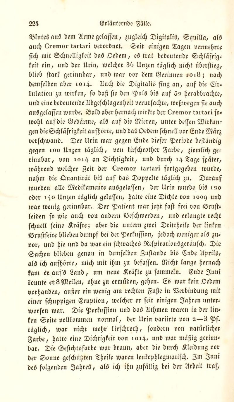 aölutcßauß bem 2frme gelaffen, jugleid) 0igitatiß, 0quilla, alß aud) Cremor tartari verorbnet. 0eit einigen Sagen vermehrte ftd) mit 0d)nelligfeit baß Debem, eß trat bebeutenbe 0d)läfrig= feit ein, nnb ber Urin, melier 36 Unjcn täglicf) nicf)t überflieg, blieb ftarf gerinnbar, unb mar vor bem ©erinnen »oi8; nad) bemfelben aber 1014. 2lud) bie 0igitaliß fing an, auf bie (£ir= fulation ju mirfen, fo baß fte ben ^ulß biß auf 62 f)erabbrad)te, unb eine bebeutenbe 2lbgefd)lagenf)eit verurfadfte, meßmegen fte aud) außgelaffen mürbe, ißalb aber ffernad) mirfte ber Cremor tartari fo= mofjl auf bie ©ebärrne, alß auf bie Ülieren, unter beffen Sßirfun- gen bie 0d)läfrigfeit auf^örte, unb baß Oebent fdfnell vor Silbe Wärj verfcfymanb. 0er Urin mar gegen Snbe biefer ‘ipertobe beftänbig gegen 100 Unjen fäglid), von firfdjrotffer garbe, jiemlid) ge= rinnbar, von 1014 an 0icf)tigfeit, unb burd) 14 Sage fpäter, mäfjrenb meldjer 3eit ber Cremor tartari fortgegeben mürbe, na^m bie CUtantität biß auf baß doppelte fdglic^ 51t. 0arauf mürben alle SDfebifamente außgelaffen, ber Urin mürbe biß 120 ober »40 Unjen täglid) gelaffen, ffatte eine 0id)fe von »009 unb mar menig gerinnbar. 0er Patient mar jet)t fafl frei von 23ruft- leiben fo mie aud) von anbern 23efdfmerben, unb erlangte red)t fc^nell feine Kräfte; aber bie untern jmei 0rittffeile ber linfen Sorufifeite blieben bumpf bei ber «perfuffion, jebod) meniger alß jtt- vor, unb f)ie unb ba mar ein fd)macf)eß SSefpirationßgeräufd). 0ie 0ac^en blieben genau in bemfelben Buflanbe biß <Snbe 'dprilß, alß td) aufhörte, mid) mit if)tn ju befaffen. Ü?id)t lange fternad) fant er aufß 2anb, um neue Kräfte ju fammeltt. Snbe Sunt fonnte et 8 SOMen, offne ju ermüben, geffen. £ß mar fein Debem vorfjanben, außer ein menig am red)ten guße in SSerbinbung mit einer fefjuppigen Eruption, meldjcr er feit einigen Sauren unter- morfen mar. 0ie ^»erfuffion unb baß ?ltl;men maren in ber lin- fen 0eite vollfommen normal, ber Urin variirte von 2—3 g>f. tdglid), mar nicht mehr firfdfroth, fonbern von natürlicher garbe, hatte eine 0id)tigfeit von 1014, unb mar mäßig gerinn- bar. 0ie ©efichtßfarbe mar braun, aber bie burd) Äleibung vor ber 0ontte gefehlten Steile maren leufophlegmatifd). 3 m 3«ni beß folgenben 3af;reß, alß id) ihn jitfällig bei ber Arbeit traf,