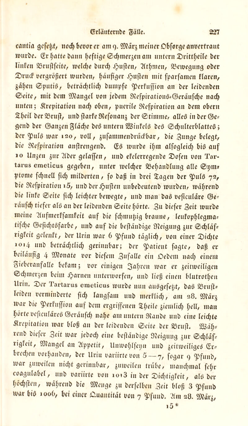 cantia gefeljf, nodjbeoorer am 9. 9)?ar$ meiner Obforgeanoerfraut mürbe. (Ermattebann heftige©chmerjenam untern Srittl;eile ber Iinfen 83rujlfeite, meldje burch Jpuften, 2(thmeu, Bewegung ober Srudf vergrößert mürben, häufiger Jpufien mit fparfanten flarcn, gaben ©putiß, beträchtlich bumpfe ^perTuffion an ber leibenben ©eite, mit bem Mangel von jebent Slefpirationß;©eräufche nach unten; Krepitation nach oben, puerile Siefpiration an bem oberit Sheil ber a3ruft, unbflarfeStefonanj ber@tintme, aUeö in ber ©e- genb ber ©angen Stäche beS untern SGBinfelS bcS ©chulterblatteS; ber ^)ufS mar 120, voll, jufammenbruefbar, bie Sunge belegt, bie Slefpirafion anfirengenb. (£ß mürbe ihm alfogleich biß auf 10 linken jur 2(ber gelaffen, unb efelerregenbe Sofen oon Tar- tarus emeticus gegeben, unter meiner 35ef)anblung alle ©pm* ptome fchnell ftch milberten, fo baf? in brei Sagen ber fpulß 72, bie Siefpiration »5, unb ber duften unbebeufenb mürben, mäfjrenb bie Iinfe ©eite ftch leichter bemegte, unb man baß oeficulare ©e- raufch tiefer alß an ber leibenben ©eite horte. 3u biefer Seit mürbe meine SlufmerffamFeit auf bie fchmupig braune, leufophlegma- tilche ©eftchtßfarbe, unb auf bie bejlanbige Steigung gut ©d)läf- rigfeit geteuft, ber Urin mar 6 fpfunb täglich, oon einer Suchte 1014 unb beträchtlich gerinnbar; ber Patient fagte, bap er beiläufig 4 9)?onate oor bicfeitt 3ufalle ein Debern nach einem S'ieberanfalle befant; oor einigen 3»afmen mar er jeitmeiligen ©chmerjen beim Jparnen untermorfen, unb It'efj einen blutrothen Urin. Ser Tartarus emeticus mürbe nun außgefe^t, baß Söruft- leiben oerminberte ftch langfam unb merflid), am 28. SD? arg mar bie fPerfuffion auf bem ergriffenen Slpeite jiemlid) pell, man hörte oeficufäreß ©eräufch nahe am untern Slanbe unb eine leichte Krepitation mar bloß an ber leibenben ©eite ber 83rufi. SLBäh- renb biefer Seit mar jebod; eine beflänbige Steigung gur ©chläf rigfeit, Mangel an Appetit, Unmohlfepn unb jeitmeiligeß <2r- bred;en oorhanbeit, ber Urin oariirte oon 5 — 7, fogar 9 Spfunb, mar gumeilen nicht gerinnbar, gumeiten mibe, manchmal fel;r coagulabel, unb oariirte oon aoi3 in ber Sicpft'gfeit, alß ber höchflen, mährenb bie 9D?enge gn berfelbcn Seit bloß 3 epfuub mar biß 1006, bei einer Cluautität oon 7 fpfuub. '.Hm 28. 9}?ärg,