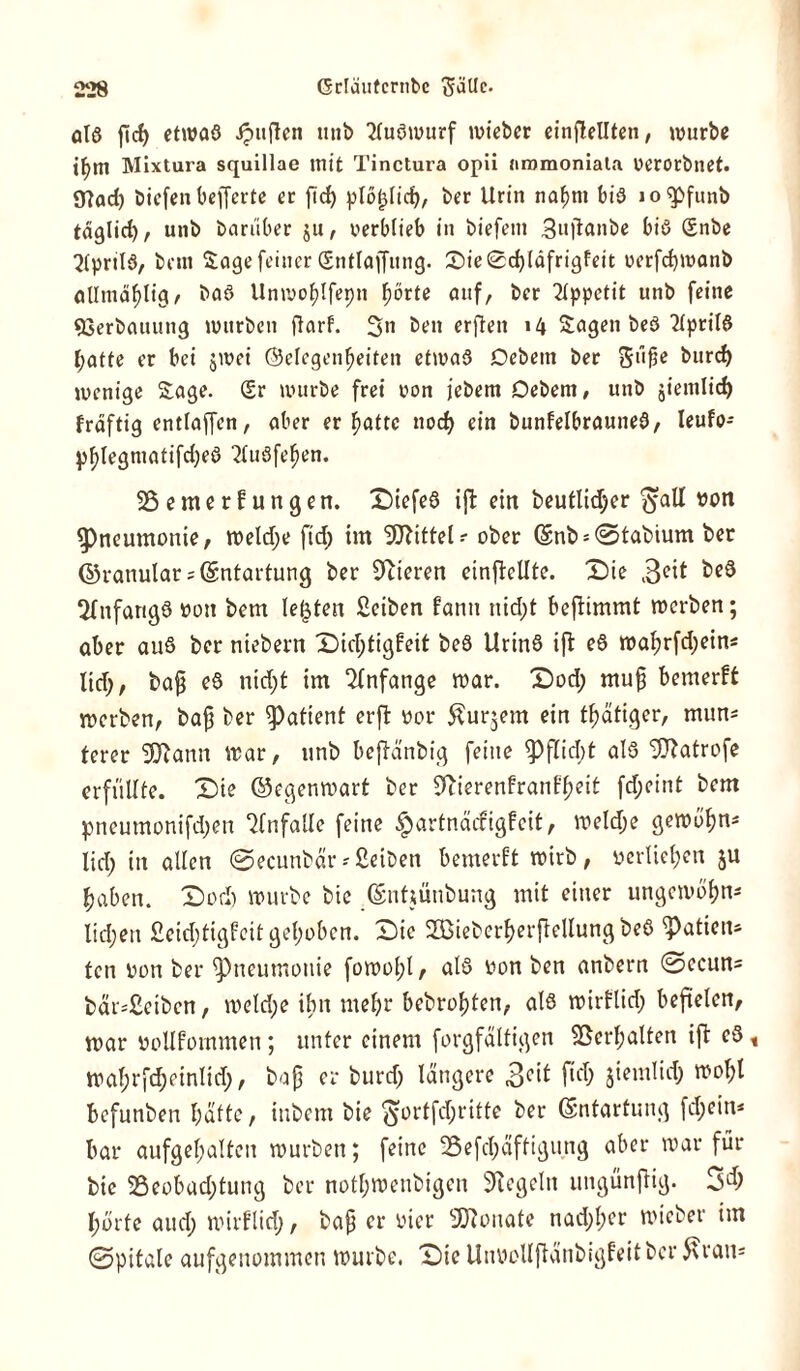 olö ficf) etwaß Jpuflen utib 2tußwurf mieber einflellten, würbe tf>m Mixtura squillae mit Tinctura opii nromoniata verorbuet. 9?ad) biefen befferte er ftd) plötdid;, ber Urin nafmt biß lo^pfunb täglich, unb barüber $tt, verblieb in biefetn 3ujlanbe biß Snbe 2(prilß, bei« Sagefeiner Sntlaffitng. £)ie0d)(äfrigfeit verfcbmanb oUtna^Iigr baß Unwo^Ifepn fjörte auf, ber Tippetit unb feine «Cerbauung mürben ftarf. 3n beit erften 14 Sagen beß 2(prilß ^atte er bei jmci ©efcgen^eiten etmaß Debem ber giifje burcf) wenige Sage. Sr würbe frei von jebern Debem, unb jiemlid) frdftig entlaffen, aber er batte nod) ein bunfelbrauneß, Ieufo- pfylegmatifcfyeß Tluöfel^en. SSemerfungen. Diefeß ift ein beutlidjer ^aü von Pneumonie, welche ftd; im Mittel? ober ©nb*©tabium ber ©ranular = (Entartung ber feieren einfMte. Die 3C^ Tftifarigß von bem lebten Seiben kann nid;t beftimmt werben; aber auß ber niebern Dichtigkeit beß Urinß ift eß wa^rfd;ein* ltd;, baf eß nid;t im Anfänge war. Dod; muf} bemerkt werben, ba£ ber Patient erft vor föurjem ein fbätiger, mun* lerer Sftann war, unb beftanbig feine <Pflid;t alß Sfftatrofe erfüllte. Die ©egenwart ber 9bierenfranff>eit fd;eint bem pneumonifd;en Unfälle feine Hartnäckigkeit, weld;e gewöhn« lid; in allen ©ecunbar-Selben bemerkt wirb, verliefen ju haben. Dod) würbe bic Qsnfiütibung mit einer ungewöbn* lid;en £eid;tigkeitgel;oben. Die Sßiebcrfjerjiellung beß Ratten* fen von ber ^neumottie fowol;l, alß von ben anbern ©ccuns bär=2eiben, weld;e ihn mehr bebrofjten, alß wirflid; befielen, war vollkommen; unter einem forgfältigen Verhalten ift eß t wal;rfd;cinlid;, bap er burd; längere Seit ftd; jiemlid; wol;l befunben batte, ittbem bie ^ortfd;ritte ber (Entartung fd;ein* bar aufgebalten würben; feine 35efd;äffigung aber war für bie 3Seobud;tung ber notl;wenbigen Flegeln ungünjtig. 34) hörte and; wirklich, bafj er vier Monate nad;l;cr wieber im ©pitale aufgenommen würbe. Die Unvollftünbigfeitbcr 5\ian=