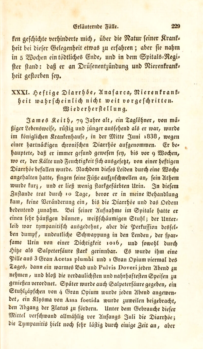 fen gefdjidjfe »erfjinberfc midj, über bie Statur feiner $ranfs heit bei biefer (Gelegenheit etwas ju erfahren ; aber fie naßm in 5 2Bvd;en ein tätliches (Sitbe, ltnb in bem ©pitalS^egi* fier ftanb: baß er an Drüfenent^ünbung unb 9fterenFranf* heit geworben fep. XXXI. heftige £>iarrbve, 2tnafarca, 9?ierenfranf= heit maf;rfcheinlich nicht weit vorgefchritten. SßB ieberherfiellung. 3ameS Äeitbf 79 3abre alt/ ein Saglobner, von mä- ßiger CebenSweife, rußig unb jünger auöfebenb als er war, würbe im fönigltdjen ^ranfenbaufe, in ber 5D?itte 3utii i838, wegen einer bartndefigen chronifchen ^Diarrhöe aufgenommen. (Sr be* ßauptete, baß er immer gefunb gewefen fep, bis vor 9 SBochcn, wo er, ber Ädlte unb ^euchtigfeit ftch auSgefejjt, von einer heftigen ^Diarrhöe befallen würbe. 9?achbem biefeö Reiben burcf) eine SCßoche ungehalten batte, ßngen feine $üße aufjufchwellen an, fein^ltbem Würbe fur$, unb er ließ wenig ßarfgefdrbten Urin. 3« biefem Sußanbe trat bureß 10 Sage, bevor er in meine 23ebanblung Farn, feine 53erdnberung ein, bis bie 0iarrboe unb baS Debent bebeutenb junabm. 23ei feiner ?(ufnabme im 0pitale batte er einen febt baußgen bünnen, meißfehdumigen 0tubl; ber Unter-- leib mar tpmpanitifcf) auSgebebnt, aber bie ^berfuffion beSfel» ben bumpf, unbeutlicße 0chmappung in ben Cenben, ber fpar» fame Urin von einer Sicßtigfeit 1016, unb foroobl bureß iji^e als 0alpeterfdure ßarf gerinnbar. (SS würbe ißm eine fpilleauö 3 ©ran Acetas plumbi unb 1 ©ran Opium viermal beö Sageö, bann ein warmeS Söab unb Pulvis Doveri jeben 2lbenb jit nehmen, unb bloß bie verbaulicßßen unbnabrbafteßen 0peifen ju genießen verorbnet. 0pdter würbe auch 0alpeterfdure gegeben, ein 0tubljdpfchen von 4 ©ran Opium würbe jeben 2Ibenb angewen- bet, ein &lt)Sma von Assa foetida würbe jumeilen beigebracht, ben Abgang ber glatuS $u förbern. Unter bem ©ebrauche biefer Spittel verfchwanb allmdblig vor Anfangs 3l*li bie £)iarrbbe; bie Spmpanitiö hielt noch febr laßig burch einige Seit an, aber