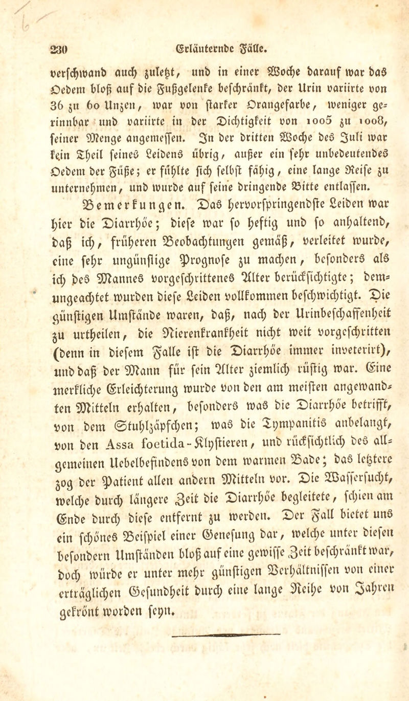 vetßbwanb auch juteßt, utib in einer SBocße barauf war baS Oebent bloß auf bie gußgelenfe befcßränft, ber Urin oariirte von 36 jit 60 Unjen, war von flarfcr Orangefarbe, weniger gc= rinnbar itnb oariirte in ber Didßigfeit oott ioo5 $u 1008, feiner Stetige angemeffen. 3» ber britten 253od>e beS 3uli war fe.in 2;f;eil feines Ceibenö übrig, außer ein feßt unbebeutenbeS Oebem ber güße; erfüllte ftcß felbßt fähig, eine lange Steife 511 unternehmen, unb würbe auf feine bringenbe 23itte entlaffen. Bemerfungen. Das hervorfpringenbße Seiben war hier bie Diarrhöe; biefe war fo heftig unb fo anßaltenb, baß td;, früheren Beobachtungen gemäß, verleitet würbe, eine feßr ungünßtge ^Prognofe ju machen, befonberS als id; beS Cannes vorgefd;ritteneS *HItcr bcrüd'ßd;tigte; bem* ungead;tet würben biefe Selben vollfommen befd;wid;tigt. Die giinßigen Umßänbe waren, baß, nad; ber Urinbefd;affenl;eit ^u urtheüen, bie 9bicrenfranfheit nicht Weit vorgeßhritten (benn in biefem $alte ift bie Diarrhöe immer inveterirt), unb baß ber Bbann für fein Sllter jiemlicl; rußig war. (Sine uterflidje (Erleichterung würbe von beit am meißen angewanb* fen Mitteln erhalten, befonberS was bie Diarrhoe betrifft, von bem ©tuhljäpfdjen; was bie XpmpanitiS anbelangf, von ben Assa foetida-Slpßieren, unb rücffid;tlid; beS all* gemeinen UebelbeßnbenS von bem warmen Babe; baS lefetere ^og ber Patient allen anbern ^Jbittelu vor. Die 2Baperfucl;t, welche burd; längere £eit bie Diarrhöe begleitete, fclßen am ©nbe burd; biefe entfernt $u werben. Der $all bietet uns ein fd;öncS Beifpiel einer ©enefung bar, weld;e unter biefett befonbern Umßänben bloß auf eine gewiffe 3^t befd;ränft war, bod; würbe er unter mehr günßigcn Berl;ältniffen von einer erträglichen ©cfunbheit burcl; eine lange 9tcil;e von fahren gefrönt worben feptt*