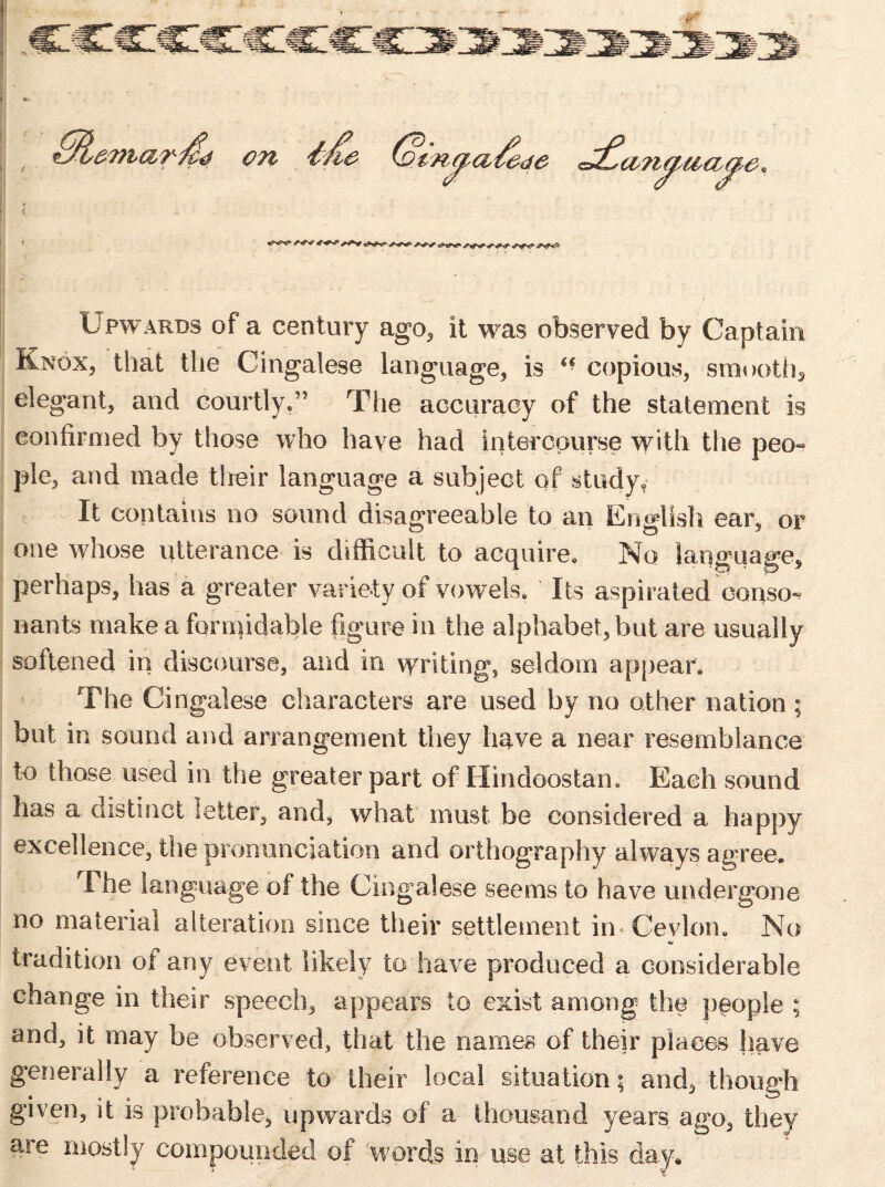 Upwards of a century ago,, it was observed by Captain Knox, that the Cingalese language, is “ copious, smooth* elegant, and courtly*’5 The accuracy of the statement is confirmed by those who have had intercourse with the peo- pie, and made tlreir language a subject of study. It contains no sound disagreeable to an English ear, or one whose utterance is difficult to acquire. No language, perhaps, has a greater variety of vowels. Its aspirated conso- nants make a formidable figure in the alphabet, but are usually softened in discourse, and in writing, seldom appear. The Cingalese characters are used by no other nation ; but in sound and arrangement they have a near resemblance to those used in the greater part of Hindoostan. Each sound has a distinct letter, and, what must be considered a happy excellence, the pronunciation and orthography always agree. The language of the Cingalese seems to have undergone no material alteration since their settlement in Cevlon. No V tradition of any event likely to have produced a considerable change in their speech, appears to exist among the people ; and, it may be observed, that the names of their places have generally a reference to their local situation; and, though given, it is probable, upwards of a thousand years ago, they are mostly compounded of words in use at this day.