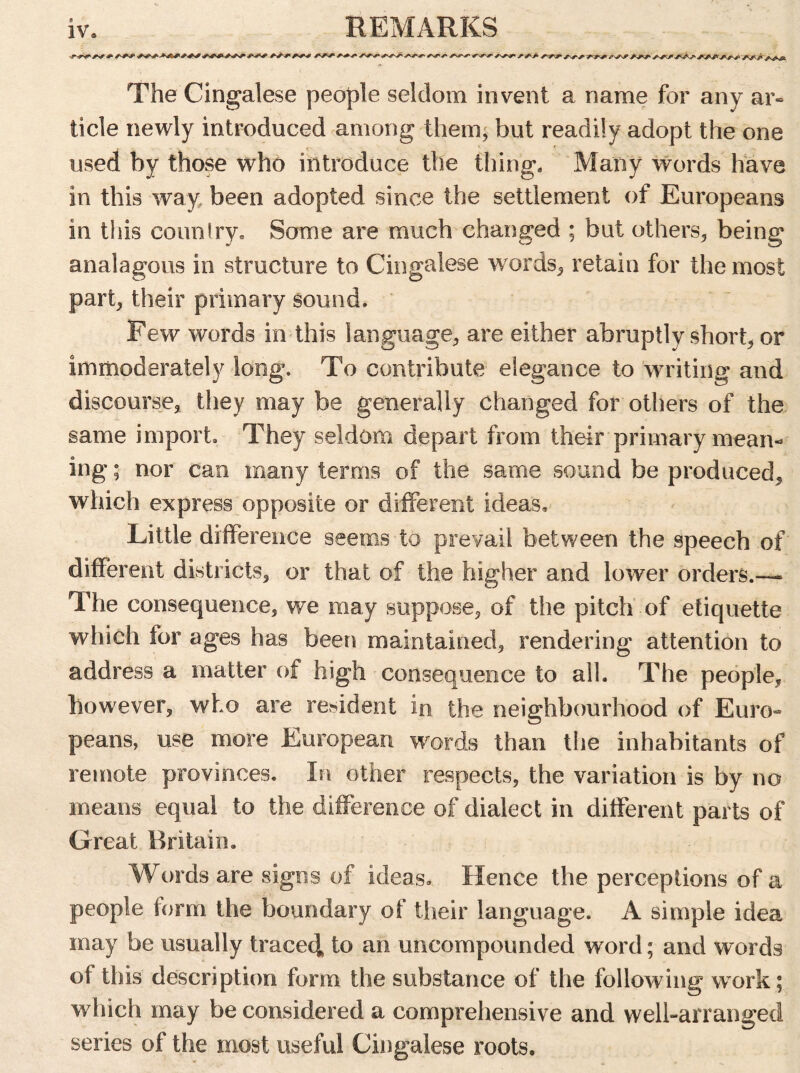 REMARKS <d ►  *^*r' y*^> ^ The Cingalese people seldom invent a name for any ar« tide newly introduced among them, but readily adopt the one used by those who introduce the thing. Many words have in this way. been adopted since the settlement of Europeans in this country. Some are much changed ; but others, being analagous in structure to Cingalese words, retain for the most part, their primary sound. Few words in this language, are either abruptly short, or immoderately long. To contribute elegance to writing and discourse, they may be generally changed for others of the same import. They seldom depart from their primary mean- ing ; nor can many terms of the same sound be produced, which express opposite or different ideas. Little difference seems to prevail between the speech of different districts, or that of the higher and lower orders.— The consequence, we may suppose, of the pitch of etiquette which for ages has been maintained, rendering attention to address a matter of high consequence to all. The people, however, who are resident in the neighbourhood of Euro- peans, use more European words than the inhabitants of remote provinces. In other respects, the variation is by no means equal to the difference of dialect in different parts of Great Britain. Words are signs of ideas. Hence the perceptions of a people form the boundary of their language. A simple idea may be usually traced to an uncompounded word; and words of this description form the substance of the following work; which may be considered a comprehensive and well-arranged series of the most useful Cingalese roots.