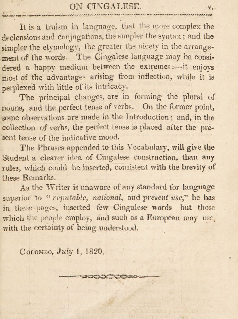 ^r. 4mx- *** o**M*r- +**e <v-» <■*«■—“'''++* -<v-*^ +**• *+* +*+ ■+**+#*■**** It is a truism in language, that the more complex the declensions and conjugations, the simpler the syntax; and the simpler the etymology, the greater the nicety in the arrange- ment of the words. The Cingalese language may he consi- dered a happy medium between the extremesit enjoys most of the advantages arising from inflection, while it is perplexed with little of its intricacy. The principal changes, are in forming the plural of nouns, and the perfect tense of verbs. On the former point, some observations are made m the Introduction; and, in the collection of verbs, the perfect tense is placed after the pre- sent tense of the indicative mood. The Phrases appended to this Vocabulary, will give the Student a clearer idea of Cingalese construction, than any rales, which could be inserted, consistent with the brevity of these Remarks, As the Writer is unaware of any standard for language superior to u :reputable, national, and present use he has in these pages, inserted few Cingalese words but those which the people employ, and such as a European may use, with the certainty of being understood. Colombo, July 1, 1820,
