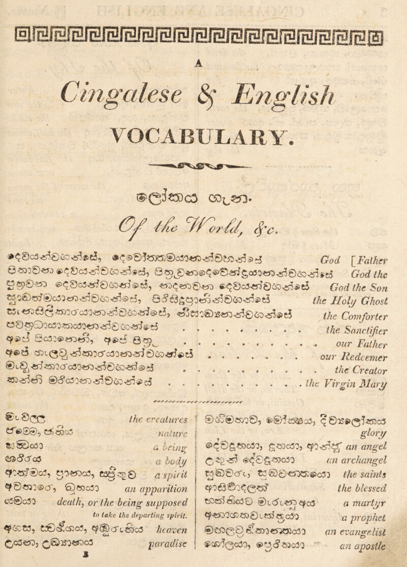 A VOCABULARY. ®>0fei)CS ©3^353. Cf He W^, fyc, »^©o3^8&)^®tJ, ®^®©tora®c30«n>.is3©j£>.538>s; God [ Father Qa3:©«Jo®^8c3^6cs3^®e3, Qaj(8«j5®^6»Si.srf£att«3.s3©an.s3sri God the MgiS«o ®<^8o3^©eo«J®tJ, «jd<^-w3©«-3 «^Sc3«i©csD^*e5 God the Son ^ -€)s5^®G5^eQr5^0c5O^iS)^, Q^^3^C3O«Id^'0Q5D^(2)^ t3©^Qoc5O«5Oo3'D«T)^0^D^J®t5 , . . . # , «p®d 6c5:«>»3«», ef»eS Qto ........ C5DLQ^^«SD'3<3'cao«0<3sJ©C5D«J®c5 . , . ®c0J«lJ^5OOa'c3O«D^0^D>£d©j5 . . the Holy Ghost the Comforter ike Sanctifier • our Father our Redeemer • the Creator the Virgin Mary S^>\* ✓n^nT ©L0OT C*V8©9 ££0305 &3®o60 qsz8<Jc& ejo**>o3, C3gq^0 ©?50g30 «/z apparition c3®o30 death? o?’ /^e being supposed to take the departing spirit. &0)cf*c53o5, ^p(DcrlsdgS heaven G-l QjGS&di °3 paradise the creatures nature a b tins' a body a spirit ®Cfc®*KO0? fc©i*5&a5? C ©12P(3^g3 T g*/ory ®^0g«Do3'D, ££Dc30, «zz awge/ ^c©S®?°30 aw archangel ^©'©efto C2©0<5^53$>o3o the saints the blessed a martyr a prophet an evangelist cw apostle cpo63©j^0^ t£)£55 cjc30 @l(5u«d^o3 9^)0C53 €5D 0 l«J O0 C30 ■M> ®£ft00 ts! W«^3Jo30 <.y