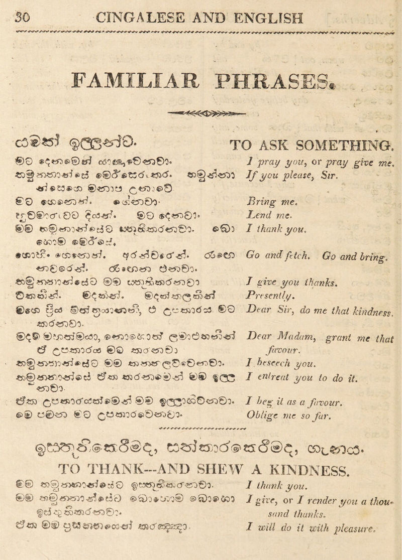 ■<^+ *t^*p .?*.t-4? FAMILIAR PHRASES, . C > # TO ASK SOMETHING. 00 ®^©©^i ©5Og5^^8^Q0o« <5Y*£><5. £D®«*^^0 sJ &J <sd ®t3J&C£> ©^SOlCS ^«JDJ©5 00 «»<3:«5D0O* ?r0©?cfi 00 ^03^0 00 @©«D01® 0© (R©«00^»dO i^G££5}(5«50©Q* ©0: V ©fo:;© ©©c^d# •csaofc?:* ®>c53««yDe^. ^<5^0$cf <36^C£> ^©©dtg?. c6#c^«q 0^0o* *8§«ttSVD<«3#e50 ©§) W*5J£b«B<5*^03 ©«53«oo^. €)^«&ed. ©®C£) WcS H)^?ettcx32^»?, e /ro«£>Q<5c3 ®0 xj */ / 'w 1 _praj/ ^otr5 or pray give me. If you please} Sir. « •, $ -• . i_‘ i- Bring me. Bend me. I thank you. Go and fetch. Go and bring. / gtw thanks. Presently. Drar S/r, do me that kindness, #3<5«d8o. ©^6) ©?jp«r®<5fl0, ©^O^fcOSsT 0®O0$8tS3««J 0* ^CSSBOdafl ©Q *53Cf<?JO0D ®® W»MT (^©^©^©O. *5W5jO'C*J®ci 0*£) *53<5**DS>®^ ©® $00 <^00- ^w^oefosetfs)®^ ®© §>© C®^> ©0 ®>0«fr03* .Dear Madam, grant me that favour. I beseech you. / entreat you to do it. I beg it as a favour. Oblige me so far. ©ta^s'^wSS/C, CO^JeSSd^tS <?§>£, COc^lCO* TO THANK—AND SHEW A KINDNESS. ©© «a§*y>«X)*fi#-rf0 ^cawj^^fccT«O©0. I thank you. ©© ^©)«5*=no^*>t30 ®6)0®.ft>0 I give, or I render you a thou* ,sv/;?d thanks. 0© 3Wmc5)^02^I ^cTss^o, / ®,7/ <fo ft with pleasure,