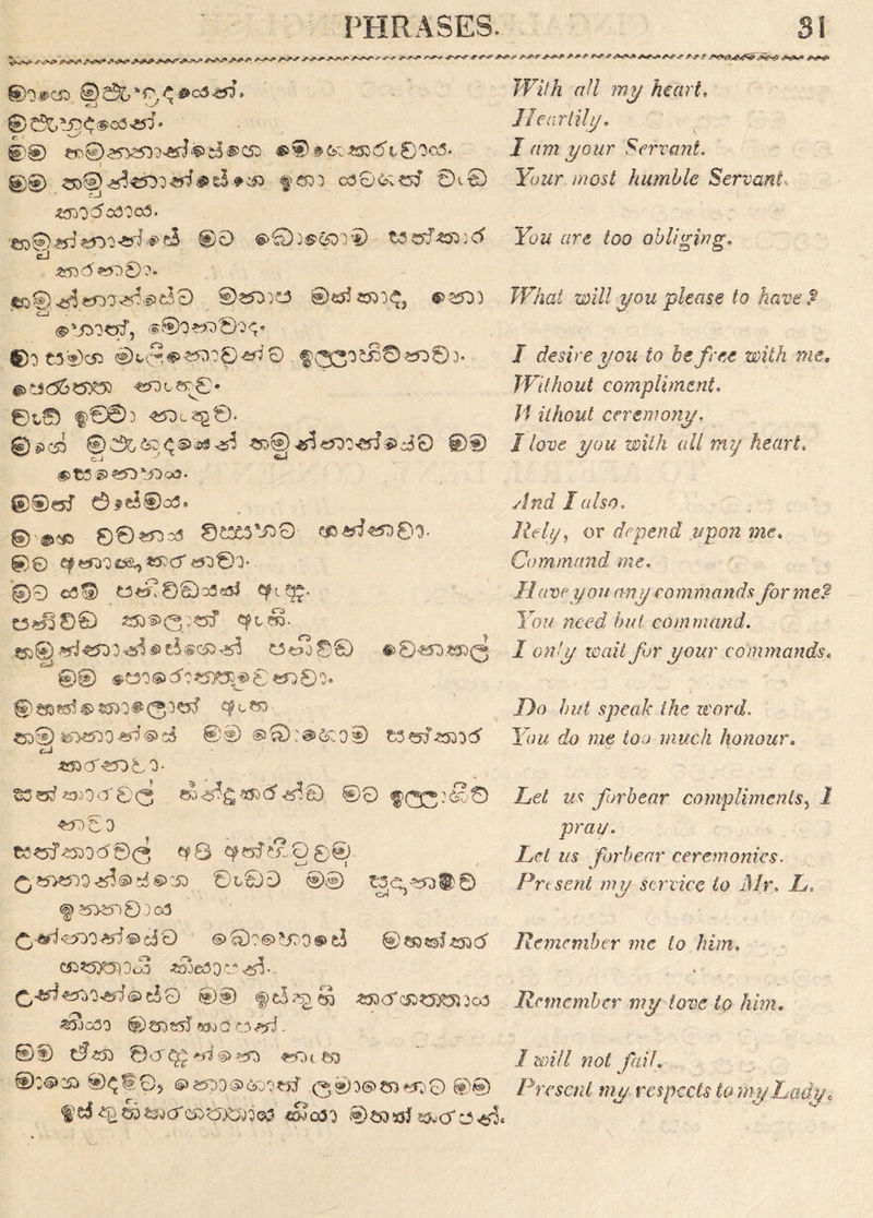 £>^0 V*- ► /W n ©o#c& ©2^‘r <*#c54SQ-* ' v-' 1 0tfe$<>a3^ ©© ©3&o£53 d t © 0©3. 1 00 e&^^«r>3'»tefc5-*33. §c»3 cdGCvoJ 0,0 iOflO'dcdOofl. €D®^J«5^o^^eS ®G <g>0j^^or© t$&!zn:rf cJ £53<d £500?. $00 ^enO'^S^B 0^^ 0€5?25DO^j #35D3 <§>*jDocnf, <$©o>^®o<;* ©3 C30C53 ^03'35S©«^>©3* ©t,© f©£b ©£C53) ®£&&DS®®S^ «D@4f?^<rf®s30 0® CJ 7 #>tfl®«£3*J3o3* ®®€5f 0fc5®o3. §)■©<© ©0^o3 ©C3C3V30 ©0 Cf«Oi3C*£,*rc5' i5D®> @9 ©39 q^80o3^5 e?ieg- t3^0© *»®><3p«f cftTO- «>©«J*tf>3.^®c5®c»^ ««°j08 #8^.^r0 ■ @© *e3 o@ 5?«X3*s> 0 «o0o. ©WWfe^O^O^Ctf <?<,» ^5D® ^530^®s5 0® ®Q:@&ioiD cB *»d*5D© 0* $3otfs»OcT0(3 e»^gay)d^0 ©0 f>0^:S0 JFi/A tf// 7??j/ hi art, IIear till/, I am your Servant, Your most humble Servant. You are too obliging. JF/W ow7/ $row please to have $ I desire you to be free with me. Without compliment. J/ ilhout ceremony. I love you with all my heart. And I also. Rely, or depend upon me. Command me. Have you any commands for me? You need but command. I only wait for your commands, Do but speak the word. You do me too much honour. Let us forbear compliments, i pray. ts$5^<55>od®(3 ^8 cperTw-O©©- Let us forbear ceremonies. 8tSD @® £3^*50® 0 Present my service to Mr. L, f 55>er)0:)G3 c5D <s>©?6>*j?D® £$ 0©3?sl^53d Remember me to him. C^?5y03 0c3 £DJe3 o C <55$ •, C,^«*>W©eS0 f c3^S «5Dcr(^0^53303 Remember my tove to him. «yjo30 ©CDS55 «wQC3^. ©D d«s ©crc£^®>?=n «.n I will not fail. afisjiS^eS) ®e5?D®c5Do«J Qis»a'*0 8® Present my respects to my Lady, f'd ^COS-WCT «&jg3'} SOjCT :3<£)«