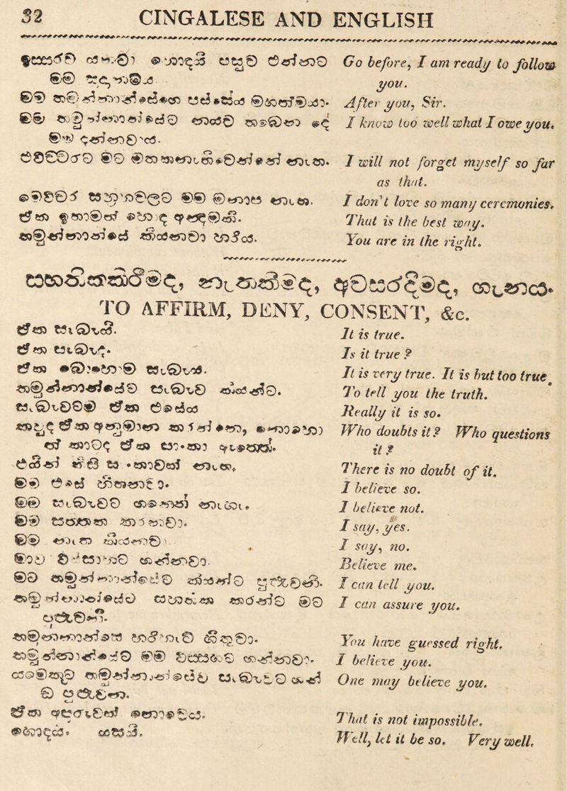 o5m..'0) ©.‘JDO^S Ct£0 ©erf<200 ©® O5g)^?5or^#c5#c« wc5*t3o3 $)&)GjiS)£ai. «jgrrf**W«rf*>d0 C^o50 ^c ©'*) ^erf«J0©'c5. O000CT0 @0 *53<*OLeS»>©erf tferf «*XCD. ©5)005 t325j'i^0QO ©wjes f^otea. «3®*rf*^0erf«>d <r»a3«D0o 00^045. *7 a before, / aw reaT^ to follow you. After you. Sir. I know too well what I owe you* I will not forget myself so far as that. I don't love so many ceremonies That is the best way. low arc in the right. O eoeo&«'t^a^, qpOKd^q, col«j:c3< TQ AFFIRM, DENY, CONSENT, &c. <r** ^ ^*53 tJf £53 C3t0\,<^. £0g><£s3«O0«i»d9 tSt0H,8 «JO3^?0. £3^©y00«) £?«3 ©s>eja3 ^-233 ^«D®3«0 -S33:f*rf#>D9 <5? £»O0<^ CJfe» C30*«333 qpl.iPS33£j!. CS«^ *?63 ts *»3o8«5J C51u CP* ©•) ©*d s55«k«£o# 0® t?t®X00 C5&®^453 «J3t&K„ 0® £SC5*53S53 5£D^^0D. ©0 <^DiCD *Sjc3«O0) ■ :** ®O0 8 -it33 'i30 C5v<<5$^80- ®0 <s5^^rj0 tjt3&0<s^. rW^jjoJ®dO cd&ae^ea *53tf^rf0 ©0 ot3t©>v?* r * ^S)«a«wrf<®w d3*£0o. «>§-ej!«33^^dO ®® 8tX3to0 cr^w©?. cc©®«$0 <3D®ai«oj^©c50 av©T,80 0 OC^8^r?. q?ecft8wJ <S>W)0<$>©c3« *&>9«jc3» cet»3. 7/ ?a /rac. 7v it true ? It is very true. It is but too true o To tell you the truth. Really it is so. Who doubts it ? Who questions it? There is no doubt of it. I believe so. I believe not. j A say. yes. I say, no. Believe me. I can tell you. I can assure you. You have guessed right, 7 believe you. One may believe you. That is not impossible, Well, let it be so* Very well.