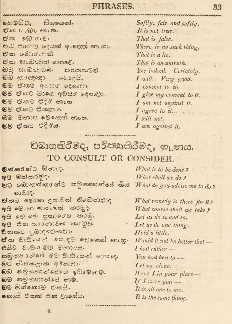 ©&)S)<k)0, tsoo® ca&f' t3L0i> «ool^3* 6450 ®©ocTl£* a 0j 0@><3C®. ©^gSssJ ^Dt&)fc« 6®0ooV046d* 6450 &3l&K©«55 ®^0. 00, t3t€H00®. £3030345001) cJ 0® 490 O'@^25^0. @>t£0^c3. ©0 6*500 qp0t3cT .6^-WD0O ©® 6«»0 0o$c5o ^0t3cr (S)<^^83 0® 6*4950 0Q 8 tSOLCKS. 0© 6-050 0C95C5O39® 0© ®^jd tftbSS. 0® 6oo0 a^^ca. Softly, /gzV and softly. It is not true. Tto 25 false. There is no such thing. 77w£ 25 « /2*C. T/w£ 2*5 an untruth, les indeed. Certainly0 I will. Very good. I consent to iU I give my consent to ite I am not against it,, I agree to it. . , I will not. / gw against it. y^v^sS* J*c*\3* v^v»^- TO CONSULT OR ? 0^^003. CONSIDER. ■ ^0 ®S5J493(5®j^* ®0 ©©o-oooJoocr^Q aoS ayx5*o^J(S>cJ ^Sos «ft©30 6*530 @00^0 <^?J5O045J s!®045D®O^ efQ £>® ®O00®«J ootfl)^. epQ <§>® ©® g«553@>CT0 4500©). €f0 003 450}O4£0D©*53 495000* 0450050 ^03^^ 0^03.* 6 400 01® ®£3^0 0C00 0^00(3 0© 04000 -003. *jD$g)<53a 0 4^§>t$ @0 0i©.*c305 ®££>0#^. 0® ©00 5X5)0 <5o®d®C5D f&§©^)©. 0® C5® i5>eo)0^ii>ci t-1 rs 00 ©aj$@4530® 043Oc3» • «00<3 045003 0*30 0O@cJod® What is to be done ? Wliat shall we do ? What do you advise me to do t What remedy is there for it ? What course shall we take? Let us do so and so. Let us do one thing. Hold a little. Would it not be better that — 1 had rather — You had best to — Let me (done. M ere I in your place — j// »>ere you --— It is all one to me. It is the same thing„