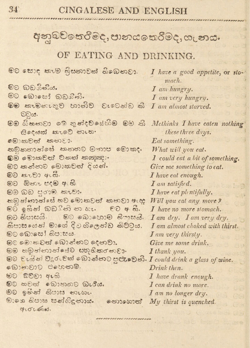 r** r* r -iSN^S^ / q^SO^sycJe^q, C332iOcC©-t5)§®^, OF EATING AND DRINKING. 00 ®tSD<£ *5H® 0C5^O0ttJ ca©©eft©0. @0 00s5j«ojcs3. 00 §>6Do®£33 €>@ *53*t®«5:i»2£© tOOtS© ©L®0<*^£> *Sj 0©«5. eJ ©0 S«£)£5D©0 250 00 €3®^<3S25J *53A,@0 «5Dt«0* ©®)«30of 433*5000. ^©aN^07*rJ©?5 *3O25*>5530 ©*500t3 ©00 £50^. ©0 0S53S5J «S3GSgfiSS^> ®0 *52^^dO @®o*$s0«J q'ca&J* ©0 *ft\,©0 qJtS. ©0 t*<© epi s 0® Q© OcfO® *fn,©0* eJ *^8 §i®O«530<5f *53*5080 00 <§S^rJ £0® ?<?50 «50 621* ©0 q? S. 00 CoWOfc!<3- ®>0 ®0)D^6OO® ea-2'0«<3- *SmOC3 ecd^jJ @0®t50 ^0cS#^3>ai© *33©Oo3. 0O©Q?@>tol ok3:t3c3- ©c ®0^J0«f ^Qo^croO ©^«*50©0. @0 ®d0 t2^o6!*53c5'€r>8o* ©0 ©LCS^ 0£,CK©2$f ©O^«530 J3C^®0«S. @®D«L)8oO ©©>?50€50ii>. ©0 ©000 Cp^SD- ®0 «o©«kT ®©o«>509 00 «kdOC3 «^0t6ot‘ ®0©i» 4§O0t3 t0^<Sg«5O0ofl. ®^2)0®600«f I have a good appetite, or y/o* mack, I am hungry. / urn rerj/ hungry. J «;?z almost starved. Metliinks I have eaten nothing these three days. something. What zvill you eat. 1 cow/i/ eat a bit of something* Give me something to eat. J have eat enough. I am satisfied. 1 have eatphntij,ally. Jf'7// 7/077 ea£ tfwy won? £ I have no more stomach. 1 am dry. lam very dry, I am almost choked with thirst. /77m A'erj/ thirsty. Give me some drink. / thank you. I could drink a glass of wine,. Drink then. 1 have drank enough. J caw drink no more. I am no longer dry. My thirst is quenched. <*TxT^ /t^0\p <<W «i7\s^c»