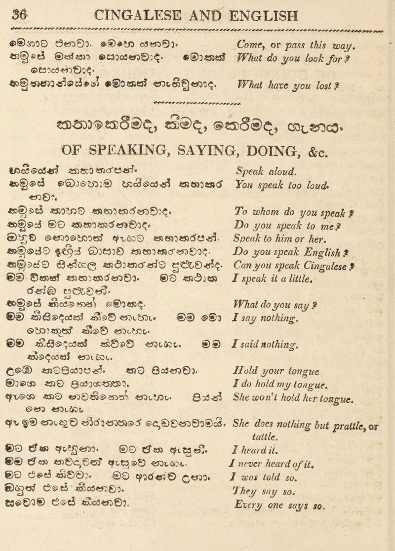 *■ e^r<ry*sf. r *■* e^-<r <^<*v>> r >w&**e-**r- *•*■<>» +-n> **■■*• A^j> @®<&>O0 6^01. O3*D0}. Cter, or paw *A« way. ^>fj^t$ ®«ri«550 @£30o3««®:^. What do you look for $ ©e3oca^0;^« fc>§«H*W*teei#©! «b*8Q«fM$. JTte tec j/oa lost? «?***^<*N£S«?* irfs^v^1 SB^5DD^«3D§«)q, «3®^, @«3D<S®^, C8L®?3C0» OF SPEAKING, SAYING, DOING, &c. ^5@®cS ©0:@tDj® t£)c2@o$,a? SmJ *nQ% ££>f)s>tS a 3a§S>i5 @9 «&wo«Dd<rt©o$» ®^r© ©wo©tooeJ qp\,&)0 ^§)©di9 ftS'! ©OC3O0 «a©D3*R0>J38O$. €B^C£(3 ^d:^5d>^i9 g tffc,0 <#!<£• 0© mzmivtotf&oOi' ®0 «50j«3 deig) t3€$L0£«* df^ ^ il ^ ^§)s>e§ «5ied.^»5i£5) @®o«S5^. 0® «»63®$Oi3£5J *rw®© «SX£5X» 0® ^00 @^n?Z5)tS$ *O0©8 ^Db^CL- 0® «S563©^c3«J «r03>© 0® «»'®^0(3«3J «Di 600. -6^08o3Ot5^o *330 Qcd^)®3. ®0©C£> £330 0a5QC£>£5£53O. ^■L<S>C£) £530 £D0<3D(S>£5>*5} Bcd^fS S>£*D XOifol, q* f ® ^>o^0 «53d^<3^©5 ©^00^)000(2. 00 d <33 qi,Z§&y3' ©0 d^D cpi^«S. 0® d*S> «D0Cj0^f tyLt33>© 00 e@ei ^803. ©0 q»gd^0 CW3# ' ^03^00. t36>0O® 0©t5 *0003*3389, Speak aloud. Kw spea& Zoo tec?. To <tfo you speak $ Do you speak to me& Speak to him or her. Do you speak English $ Can you speak Cingalese £ I speak it a little. J^Fte do you say £ I say nothing. I said nothing. © Hold your tongue I do hold my tongue. S/ze 20cte tec? te tongue. S/zc tes nothing hut prattle tattle. I heard it. 1 never heard of it. I was told so. They say so. Every one says so.