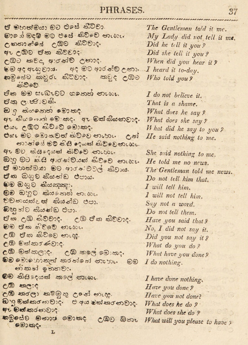 * a Oi tf ®tt>tsT®c35 ®0 ©9e$ *§®0O- ©39-55®^^ 00 0^d «^©9© £, *532500^® cj £,£1)0 ^603^0 £(D0 6255 *»©0O$-' £\(D0 *£»©€, ^Cf^fJ© £*530^. ©0 <fL^D0OoJ. <?$ 00 Cf>3d^® £«TO. *&§9eS0 ssogd'L *28©0^« 2500; C £,©0 ^©<s>8 ' t?«£> 0® W^Qx00 C£S>£53Sft 6? 23} (3’^j0eS» © O «$j«?<®>,25>?53 <£®0 2£>$- eft, «So?©«.*» ©§>*35<£. cf\, ®23$^©3^03^. t5o3t £©0 *£©90 Cect 00 <§>®3s»®<sf «»©90 «f3u^Dt» i$ 00 «?£3 #^uo«s5 *££)©E)«tfDl,tow. ®0 *££3*<£q<3«sJ 4dS0^0 C^L“ E)^j ®0 */.£ £0®0 5? ®tt>o3®)3fio 00 ^3or^,J000 taj0.j^u t?«n cDcgO <^cs3-*d® ©C30e£. ©0 © 65)0 *8a3.«3gflSg% ©0 ©£>0 *»03.&.z5*5) 2^i6Dl<. 0©«OG3es5^^ sSc3^0 Ooq. ©SgirlQ ^o5>tf:0 ©C33v/^  6«*> £,d) <So0©O^. £,(D t?4£D sS0©O^. ©0 &t& *r/0<90 *a3tfi£)v. £,(D 6^53 -?S)©(s>© 25jtQ£. 6® ®«5 250 cT^ 0:x£. C® 2®)© 3 ©0)253^. ©0 @®:'^vJ50255rsJ «C0(5^^»J «£)t!£u,. 0© «5 250.55 5 ^’5^55©?. 00 *§£$ 5 ^c5«5J 25Js>>3 ^ScS&w. C® «£>C:^ Ci® ^^03 ^ £,®^ «OvQ£. ®'2 0«rf25O(5*^5©0<Q. C3 <fcs3 ®o52»Cjr«5^0O^« p\> ©tgJ«53d’«o03^. «)§6>ri0 ®«w* 0^6 ©03 L The Gentleman told it me. My Lady did not tell it me. Lid he t( ll it you ? Lid she tell it you f When did you hear it ? I heard it to-day. Who told you f 1 do not believe it« That is a shame. What does he say f What does she say f Jf hat did he say to you T lie said nothing to me. She said nothing to me. He told me no news. The Gentleman told me news. Do not tell him that, I will tell him. 1 will not tell hima Say not a word. Do not tell them. /J«re j/ow said that .9 No, / d/c/ wo/ s«y it. Did you not say it.? What do you do ? What have you done? 1 do nothin 0\ o / have done nothing\ Have you done ? Have you not donel What does he do 9 What does she eh ? What will you please to have ?