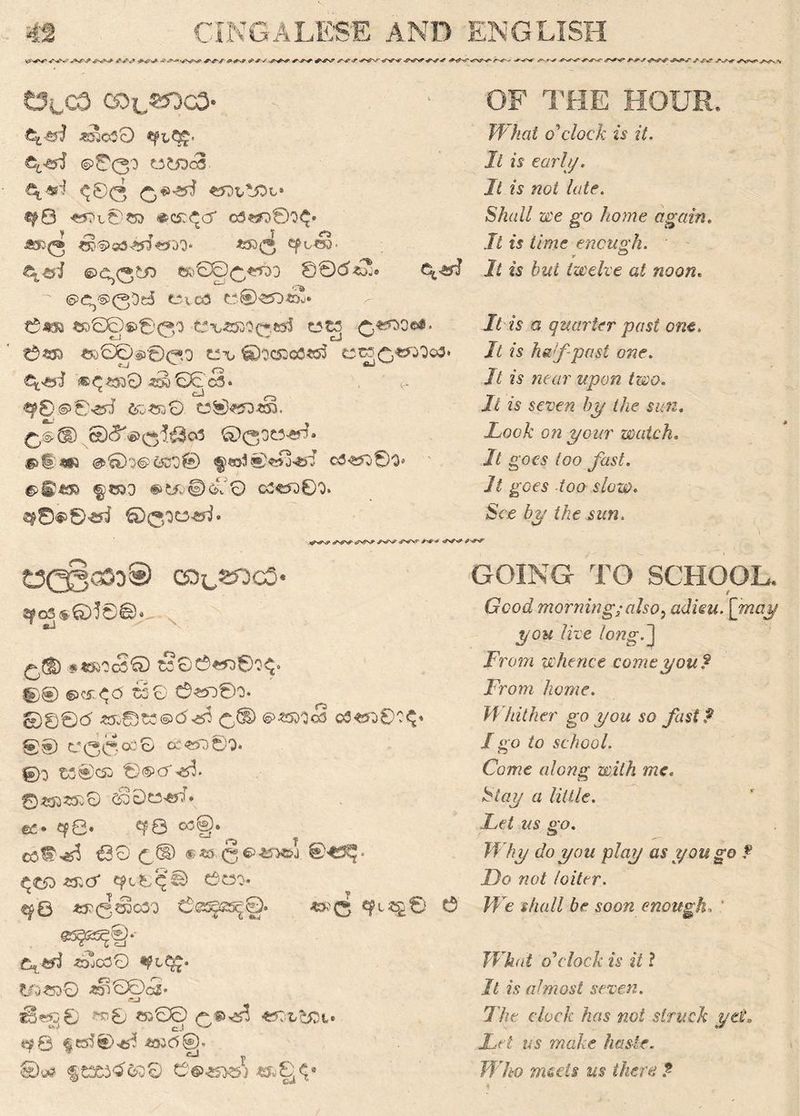 <*■99 999 J*99 SrfN#* *'*'*#■*->9 <f*J 999 999 99S7 99999*VW 999999 9*999999'- 999 ^r9 *99 999 9*9 f*9 *99 9*9*-T 999 *99 C3lC3 CD^^Qg3* ^030 &C&! ©00o to toes ^00 «Ot,*jOL» «f0 «0l©';80 #C£<^Cf O3^)©0^« ■*££• SD§>g3^i€*:>0* *53 Q £poS> e^e*i ©c,0^o css)000^qd 00(5*T c*<sy$ ©Cj©0Dd e\ca to® *50*2* t5m ^£©€>©00 t3\»«3O0«J 0^ooa«» 0S53 ^00^000 C\* 0OC53oO«55 C^C,WDo3. €^©3 ®^«ao0 *§oS0c3‘ , ' <- ®p8©>©^ &)&uQ C2®«50*§. £,®(D ©<5^®0^.03 0030^® §>t|;*i3 <3>©0©C&0® c3<550©0* §1533 #LL®©0 C3^D0O. «9©«>0*yi ©0oo^• OF THE HOUR* What o'clock is it. It is carl//. It is not late. Shall we go home again. It is time enough. -r ’ ^ It is but twelve at noon. It is a quarter past one. It is half past one. It is near upon two. // is sere?? by the sun. Lock on your watch. 7/ g'OfS /oo gGes -too s/cap. Scg the sun. *99 *99 *99 *99 *99 *9* *99 *99 tecloeyi) eo^«oc3* 2fc8 «©!£)©• £,(1) #«ROcS© t?©0«D©O^. 00 ©C5T.<^<3 65© 0«>O®O. ©00(5 «i©C0®d^f3 <©SD ®Z5M& O3*5O0O$« ®® C00°C0 oc«SO0O. 0o cs®csa 0©cr 0^S5i0 C§0toW» €>£• <?8* ^6 ^§* cef^ €30 c® ® ** 8 65 @«5?. .^t50«j;cr ept0Q© ewo. ^8 *&003030 0®SJ£5^©. ^ e^§.- *2cO0 *?LC^. tO*5D0 *SnS©<5® -^8 *5000 -eCiL^t* ■ *■>' . cJ v> ©*? $tX3<5&30 C©«0«5i *fc£^# GOING TO SCHOOL* / Crco^ morning;also, adieu, [may you live long.] From whence come you? From home. Whither go you so fast? I go to school. Come along with me. £to?,/ a little. Let us go. Why do you play as you go ? Do not loiter. We shall be soon enough. What o'clock is it ? It is utmost seven. The. clock has not struck ycL Let us make haste. Who meets us there ?-