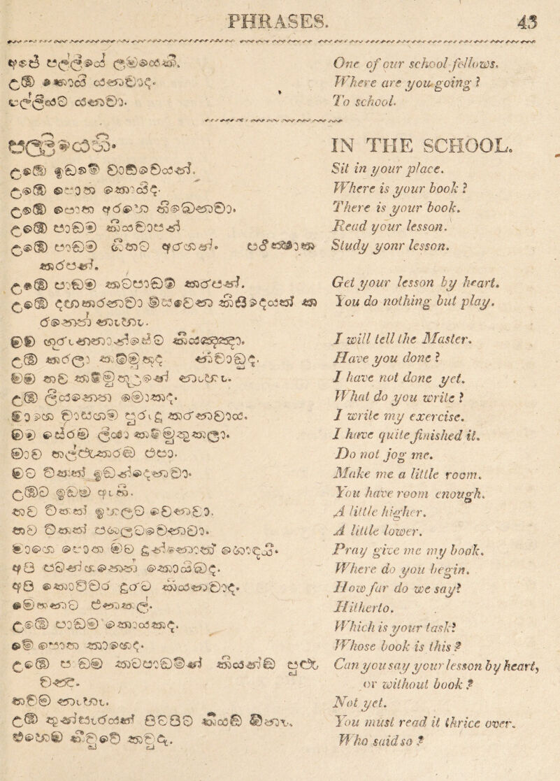 >V«V* ^ ^=yT > ' A^v jr^r- S J**r <«*** -»• o^v' ✓^v- •?■ s>s * - *»'.»-/■ -<r*^r. tpe'eJ W(^(3®o5 <3®@e6$S. £\d> JKSROcS cO^t)^ ^©5^0 o5^©'3* Owr cf our schoolfellows. Where are you going ? To schools + * J* S^S ; 'Vfvr .AS^cv' *W t?Q3'»033> /~ '§>©®© 000© 003^, £<5>® ©C3Q33 ©*»0c3<v £$>® «f<5$>!£> eS<^Q^5©D. £6>® £300® <So30OC3^ £$® £500® £!soO CfCf'Siifh 0» f-,a® d:€§) ^O«o09 aao'ts-s-J. £©® ®s?<r0-«5D <£63$$o3«J <aa (5©> £50£50 <£$Ol££)L - 0® C$3CfL<y>?5O3^<§>^0 J&cSQSgZS^I' £(D JSR003 *Ti0O®0 00 ©00 «3®§0^®^ €DwSJTL. £.(D <§C3®£T>?5) @®3<53$» ItO^Cft 00 £3 <53® ^<5i£ £5DCT«Q0OcO. ©0 €>c3<5® (Joej «».©'-^^<330O* 00 0 ^0dfe<$><5© Ceo. 0© © £32855 |0y5'®Ct« ©0* £,(D0 <§Ci® cpteo. «D0 0^«o5 § SJO<^0 ©0««0O. <33 0 ©«R?s5 £3630©@0«5O0O. 0O6>C53 @f0«) 0© g^.®W0<sT ©foO^oj- *?8 t30<5^ci:.@^>^;i ©<5DOc50$. €)P0 ©£300000 £cr£> «»Ofl«*>©0£* # 0 8tt 857) 0 © **Q *o (^. £,©© 030® #«»Oo0*»^. ®^|> ©TSO-CD £5DO®C£0* r.©£D w ©® «k0«o®D^ sSco^fs ©«$£. *».0© ^sotfjot. c® «g^€3t<5o3«fff Bo80 <35CO© ©«*3\.. #©££>© <S©6»© 430© C*. OC35 cJ IN THE SCHOOL, SiV «/i .$/owr place. Where is your book ? There is your book. Read your lesson. Study yonr lesson. Get your lesson by heart. Tow cfo nothing but play. / a^7/ fc// the Master. Have you done ? / /lore wo£ Jowo ye/. What do you write ? / ze>n7e ?wy exercise. / quite finished it. Do not jog me. Make me a little room. You have room enough. £3 yi little higher. ^ Uiile lower, Pray give me my book. Where do you begin. //oci)y7r ofo a)c jay? Hitherto. Which is your task? Whose book is this ? Canyon say your lesson by heart, or without book ?■ Not yet. You must read it thrice over. Who said so ?