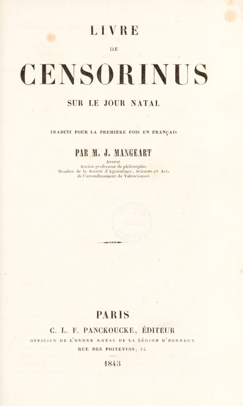 DE CENSORIN SUR LE JOUR NATAL TRADUIT POUR LA PREMIÈRE FOIS EN FRANÇAIS PAR M. i, MANCEART Avocat Ancien professeur de philosophie Aleinlrre de la Société d’Agriculture, Sciences ,et Arts de l’arrondissement de Valenciennes PARIS C. L. E. l’ANCKOUCKE, ÉDITEUR OFFICIER DE l/ O R D R E R O Y A I, DE DA LEGION D ’ H O N N E II ft RUE DES POITEVINS, l4 1843