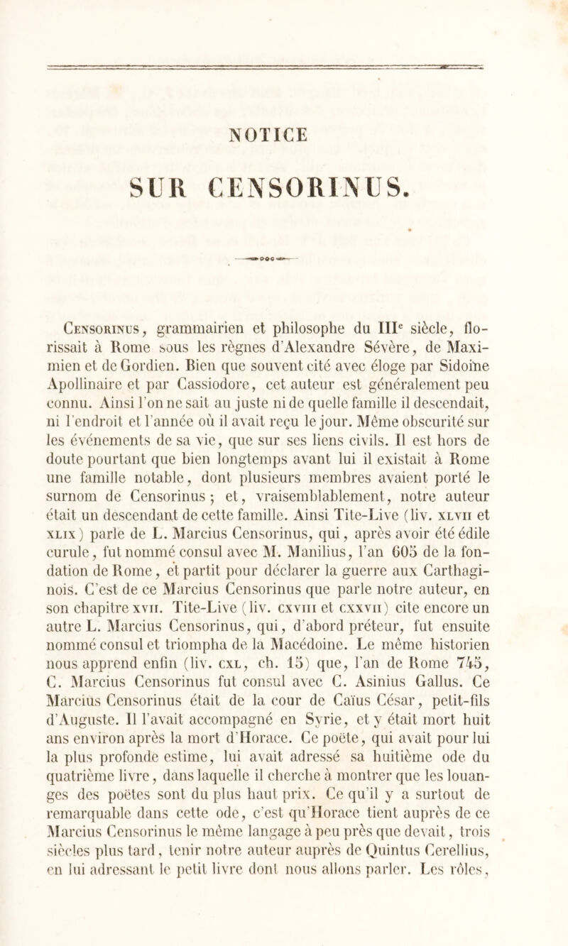 NOTICE SUR CENSORINUS. Censorinus, grammairien et philosophe du IIP siècle, flo- rissait à Rome sous les règnes d’Alexandre Sévère, de Maxi- mien et de Gordien. Bien que souvent cité avec éloge par Sidoine Apollinaire et par Cassiodore, cet auteur est généralement peu connu. Ainsi l’on ne sait au juste ni de quelle famille il descendait, ni l’endroit et l’année où il avait reçu le jour. Même obscurité sur les événements de sa vie, que sur ses liens civils. Il est hors de doute pourtant que bien longtemps avant lui il existait à Rome une famille notable, dont plusieurs membres avaient porté le surnom de Censorinus ; et, vraisemblablement, notre auteur était un descendant de cette famille. Ainsi Ïite-Live (liv. xlvii et xLix) parle de L. Marcius Censorinus, qui, après avoir été édile curule, fut nommé consul avec M. Manilius, l’an 605 de la fon- dation de Rome, et partit pour déclarer la guerre aux Carthagi- nois. C’est de ce Marcius Censorinus que parle notre auteur, en son chapitrexvii. Tite-Live (liv. cxviii et cxxvii) cite encore un autre L. Marcius Censorinus, qui, d’abord préteur, fut ensuite nommé consul et triompha de la Macédoine. Le même historien nous apprend enfin (liv. cxl, ch. 15) que, l’an de Rome 745, C. Marcius Censorinus fut consul avec C. Asinius Gallus. Ce Marcius Censorinus était de la cour de Caïus César, petit-fils d’Auguste. Il l’avait accompagné en Syrie, et y était mort huit ans environ après la mort d’Horace. Ce poëte, qui avait pour lui la plus profonde estime, lui avait adressé sa huitième ode du quatrième livre, dans laquelle il cherche à montrer que les louan- ges des poètes sont du plus haut prix. Ce qu’il y a surtout de remarquable dans cette ode, c’est qu’Horace tient auprès de ce Marcius Censorinus le même langage à peu près que devait, trois siècles plus tard , tenir notre auteur auprès de Ouintus Cerellius, en lui adressant le petit livre donl nous allons parler. Les rôles .