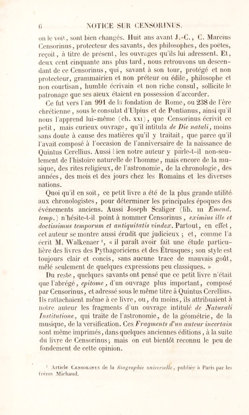 0 NOTICE SlIK CENSOUINCS. on le voii, sont bien ehangés. Huit ans avant J.-C., C. Marcius (^cnsorinus, protecteur des savants, des philosophes, des poètes, reçoit, à titre de présent, les ouvrages qu’ils lui adressent. Et, deux cent cinquante ans plus tard, nous retrouvons un descen- dant de ce Censorinus, qui, savant à son tour, protégé et non protecteur, grammairien et non préteur ou édile, philosophe el non courtisan, humble écrivain et non riche consul, sollicite le patronage que ses aïeux étaient en possession d’accorder. Ce fut vers l’an 991 de la fondation de Rome, ou 238 de l’èrc chrétienne, sous le consulat d’Ulpius et de Pontianus, ainsi qu’il nous l’apprend lui-même (ch. xxi), que Censorinus écrivit ce petit, mais curieux ouvrage, qu’il intitula de Die natalij, moins sans doute à cause des matières qu’il y traitait, que parce qu’il l’avait composé à l’occasion de l’anniversaire de la naissance de Quintus Cerellius. Aussi 1 ien notre auteur y parle-t-il non-seu- lement de l’histoire naturelle de l’homme, mais encore de la mu- sique, des rites religieux, de l’astronomie, de la chronologie, des années, des mois et des jours chez les Romains et les diverses nations. Quoi qu’il en soit, ce petit livre a été de la plus grande utilité aux chronologistes, pour déterminer les principales époques des événements anciens. Aussi Joseph Scaliger (lib. iii Emend. iemp.) n’hésite-t-il point à nommer Censorinus , eximius ille et doctissimus temporum et mtiquitatis vindex.Vdxioxxl, en effet, cet auteur se montre aussi érudit que judicieux 5 et, comme l’a écrit M. Walkenaer % « il paraît avoir fait une étude particu- lière des livres des Pythagoriciens et des Étrusques j son style est toujours clair et concis, sans aucune trace de mauvais goût, mêlé seulement de quelques expressions peu classiques. » Du reste, quelques savants ont pensé que ce petit livre n’était que l’abrégé, , d’un ouvrage plus important, composé par Censorinus, et adressé sous le même titre à Quintus Cerellius. Ils rattachaient même à ce livre, ou, du moins, ils attribuaient à notre auteur les fragments d’un ouvrage intitulé de Naturali Institutione, qui traite de l’astronomie, de la géométrie, de la musique, de la versification. Ces Fragments d’un auteur incertain sont même imprimés, dans quelques anciennes éditions, à la suite du livre de Censorinus j mais on eut bientôt reconnu le peu de fondement de cette opinion. ^ Article (’itNSORiNus de la Biographie universelle, piii)!iée à Paris par les frères Michand.