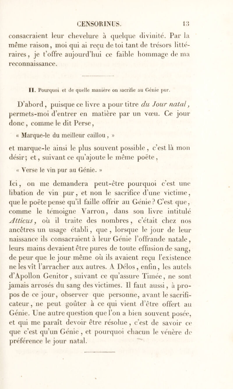 consacraient leur chevelure à quelque divinité. Par la même raison, moi qui ai reçu de toi tant de trésors litté- raires, je t’offre aujourd’hui ce faible hommage de ma reconnaissance. II. Pourquoi et de quelle manière on sacrifie au Génie pur. D’abord, puisque ce livre a pour titre du Jour natal, permets-moi d’entrer en matière par un vœu. Ce jour donc , comme le dit Perse, « Marque-le du meilleur caillou, » et marque-le ainsi le plus souvent possible , c’est là mon désir; et, suivant ce qu’ajoute le même poëte , « Verse le vin pur au Génie. » Ici, on me demandera peut-être pourquoi c’est une libation de vin pur, et non le sacrifice d’une victime, que le poëte pense qu’il faille offrir au Génie ? C’est que, comme le témoigne Varron, dans son livre intitulé AtticusJ ou il traite des nombres, c’était chez nos ancêtres un usage établi, que , lorsque le jour de leur naissance ils consacraient à leur Génie l’offrande natale, leurs mains devaient être pures de toute effusion de sang, de peur que le jour même oii ils avaient reçu l’existence ne les vît l’arracber aux autres. A Délos, enfin, les autels d’Apollon Genitor, suivant ce qu’assure Timée, ne sont jamais arrosés du sang des victimes. Il faut aussi, à pro- pos de ce jour, observer que personne, avant le sacrifi- cateur , ne peut goûter à ce qui vient d’être offert au Génie. Une autre question que l’on a bien souvent posée, et qui me paraît devoir être résolue , c’est de savoir ct‘ que c’est qu’un Génie , et pourquoi chacun le vénère de préférence le jour natal.