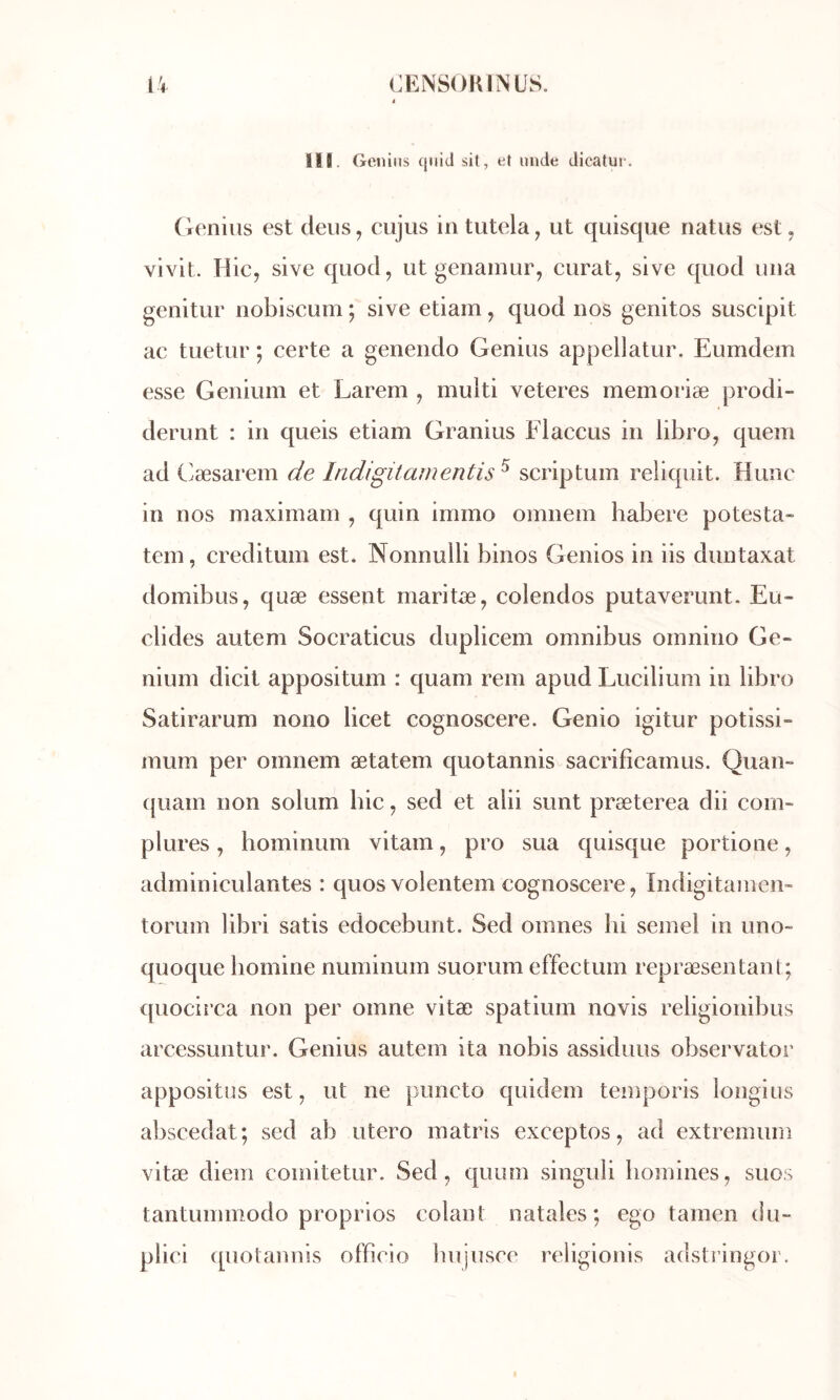 Il8. Genius qiiid sil, et unde dicatue. (ienius est deus, cujus intutela, ut quisque natus est, vivit. Hic, sive quod, ut genainur, curât, sive quod una genitur nobiscum *, sive etiam, quod nos genitos suscipit ac tuetur ; certe a genendo Genius appellatur. Eumdem esse Genium et Larem , multi veteres memoriæ prodi- derunt : in queis etiam Granius Flaccus in libro, quem ad C^æsarem de Indigitamentis ^ scriptum reliquit. Hune in nos maximain , quin immo omnem habere potesta- tein, creditum est. Nonnulli binos Genios in iis duntaxat domibus, quæ essent maritÆ, colendos putaverunt. Eu- clides autem Socraticus duplicem omnibus omnino Ge- nium dicit appositum : quam rem apud Lucilium in libro Satirarum nono licet cognoscere. Genio igitur potissi- mum per omnem ætatem quotannis sacrifîcamus. Quan- (juam non solum hic, sed et alii sunt præterea dii com- plures, hominum vitam, pro sua quisque portione, adminiculantes : quos volentem cognoscere, Indigitainen- torum libri satis edocebunt. Sed omnes hi semel in uno~ quoque bomine numinum suorum effectum repræsentani; quocii’ca non per omne vitæ spatium novis religionibus arcessuntur. Genius autem ita nobis assiduus observator appositus est, ut ne puncto quidem teinporis longius abscedat; sed ab utero matris exceptos, ad extremum vitæ diem comitetur. Sed, quum singuli homines, suos tantummodo proprios colant natales*, ego tamen du- plici ([uotannis officio bujusce religionls adstringor.