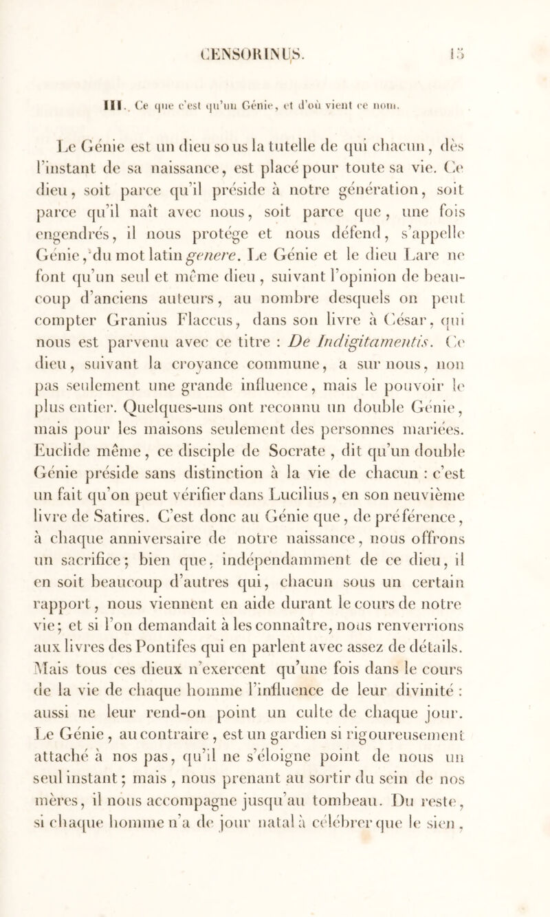 III.. O (pie c’est ipi’iiu Giî'ilie, et tl’oii vient ce neiii. IjG (jëiiie est un dieu sous la tutelle de qui chaeuii, dès l’instant de sa naissance, est placé pour toute sa vie. (ie dieu, soit parce qu’il préside à notre génération, soit parce qu’il naît avec nous, soit parce que, une fois engendrés, il nous protège et nous défend, s’appelle Géniedu mot latin Le Génie et le dieu Lare ne font qu’un seul et meme dieu , suivant l’opinion de beau- coup d’anciens auteurs, au nombre desquels on peut compter Granius Flaceus, dans son livre à César, (lui nous est parvenu avec ce titre : De Indigitamentis. (ie dieu, suivant la croyance commune, a sur nous, non pas seulement une grande iidluence, mais le pouvoir le plus entier. Quelques-uns ont reconnu un double Génie, mais pour les maisons seulement des personnes mariées. Euclide meme, ce disciple de Socrate , dit qu’un double Génie préside sans distinction à la vie de cbacun : c’est un fait qu’on peut vérifier dans Lucilius, en son neuvième livre de Satires. C’est donc au Génie que , de préférence, à chaque anniversaire de notre naissance, nous offrons un sacrifice; bien que, indépendamment de ce dieu, il en soit beaucoup d’autres qui, cbacun sous un certain rapport, nous viennent en aide durant le cours de notre vie; et si l’on demandait à les connaître, nous renverrions aux livres des Pontifes qui en parlent avec assez de détails. i\Tais tous ces dieux n’exercent qu’une fois dans le cours de la vie de chaque homme l’influence de leur divinité : aussi ne leur rend-on point un culte de chaque jour. Le Génie , au contraire , est un gardien si rigoureusement attaché à nos pas, qu’il ne s’éloigne point de nous un seul instant ; mais , nous prenant au sortir du sein de nos mères, il nous accompagne jusqu’au tombeau. Du reste, si cbaipie homme n’a de jour natal à célébrer que le sien ,