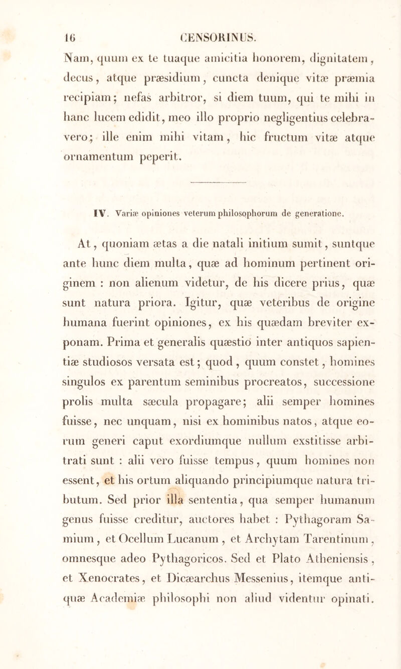 Nam, quLiin ex te tuaque ainieitia honoreni, dignilateni, clecus, atque præsidium, cuncta deuique vitæ præmia reeipiam; nefas arbitror, si diem tuum, qui te mihi iu banc lucem edidit, meo illo proprio negligeiitius celebra- vero ; ille enim mihi vitam, hic fructum vitæ atque ornamentum peperit. IV. Variæ opinioiies velerum philosqphorum de generatione. At, quoniam ætas a die natali initium sumit, suntque ante hune diem multa, quæ ad hominum pertinent ori- ginem : non alienum videtur, de his dicere prius, quæ sunt natura priora. Igitur, quæ veteribus de origine humana fuerint opiniones, ex his quædam breviter ex- ponam. Prima et generaîis quæstid inter antiquos sapien- tiæ studiosos versata est ; quod , quum constet 5 homines singulos ex parentum seminibus procreatos, successione prolis multa sæcula propagare; alii semper homines fuisse, nec unquam, nisi ex hominibus natos, atque eo~ rum generi caput exordiumque nullum exstitisse arbi- trai sunt : alii vero fuisse tempus, quum homines non essent, et his ortum aliquando principiumque natura tri- butum. Sed prior illii sententia, qua semper humanum genus fuisse creditur, auctores habet : Pythagoram Sa- mium , et Ocellum Lucanum , et Archytam Tarentinum , omnesque adeo Pythagoricos. Sed et Plato Atbeniensis , et Xenocrates, et Dicæarchus Messenius, itemque anti- quæ Academiæ, philosopbi non aîiud videntur opinati.