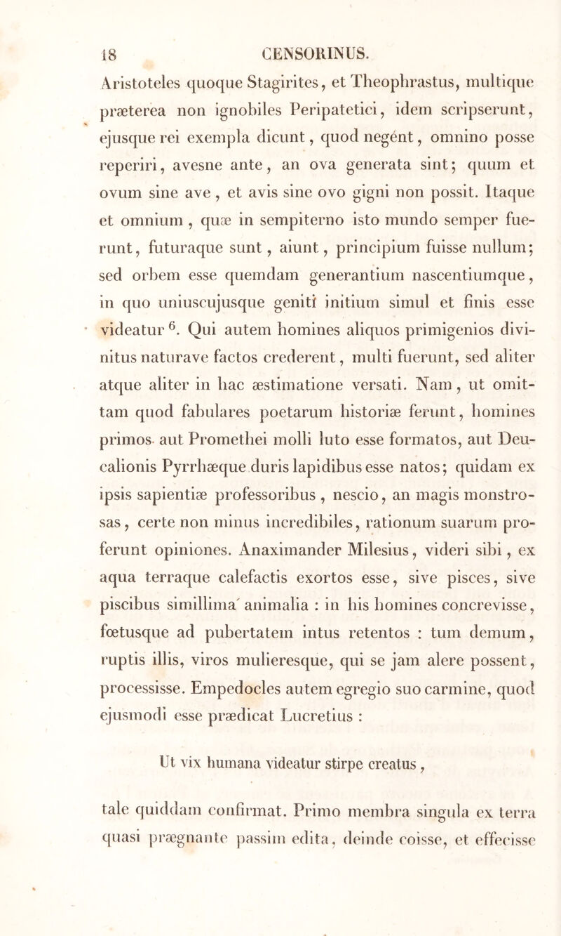 Aristoteles quoque Stagirites, et Theoplirastus, multiqiie præterea non ignobiles Peripatetici, idem scripserunt, ejiisque rei exempla dicunt, quod negént, omnino posse reperiri, avesne ante, an ova generata sint ; quum et ovLim sine ave , et avis sine ovo gigni non possit. Itaque et omnium , quæ in sempiterno isto mimdo semper fue- runt, futuraque sunt, aiunt, principium fuisse nullum; sed orbem esse quemdam generantium nascentiumque, in quo uniuscujusque genitï initiurn simul et finis esse videatur Qui autem homines aliquos primigenios divi- nitus naturave factos crederent, multi fuerunt, sed aliter atque aliter in bac æstirnatione versati. Nam, ut omit- tam quod fabulares poetarum historiæ ferunt, homines primos- aut Promethei molli luto esse formates^ aut Deu- ealionis Pyrrbæque duris lapidibusesse natos; quidam ex ipsis sapientiæ professoribus , nescio, an magis monstro- sas , certe non minus incredibiles, rationum suarum pro- ferunt opiniones. Anaximander Milesius, videri sibi, ex aqua terraque calefactis exortos esse, sive pisces, sive piscibus simillima' animalia : in bis homines concrevisse, fœtusque ad pubertatem intus retentos : tum demum, ruptis illis, viros mulieresque, qui se jam alere possent, processisse. Empedocles autem egregio suo carminé, quod ejusmodi esse prædicat Lucretius : Ut vix humana videatur stirpe creatus, taie quiddam confirmât. Primo membra singula ex terra quasi prægnante passim édita, deinde eoisse, et effeeisse