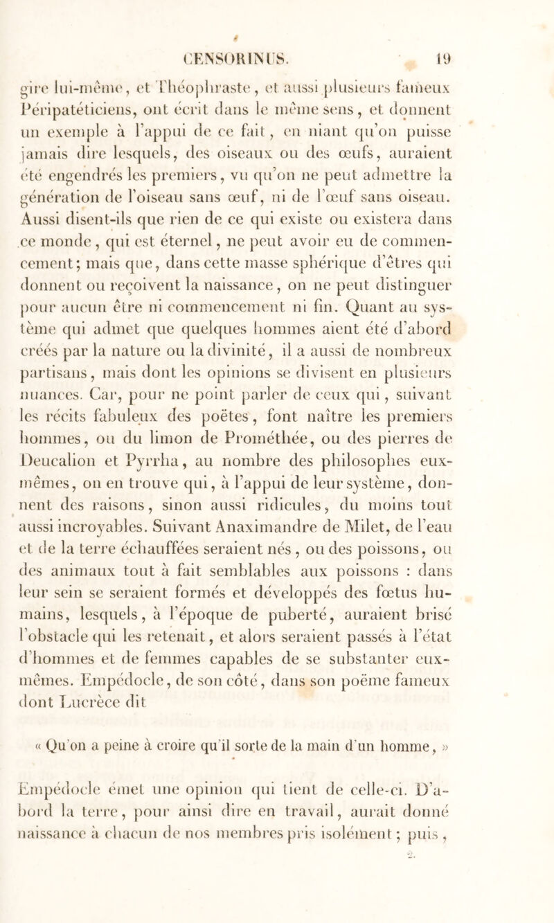glr’t' liii-iîiciiu', et riicopliraste, c't aussi plusieurs t'aineux Péripatéticieiis, ont écrit dans le même sens, et donnent un exemple à l’appui de ce fait, en niant qu’on puisse jamais dire lesquels, des oiseaux ou des œufs, auraient vté engendrés les premiers, vu qu’on ne peut admettre la génération de foiseau sans œuf, ni de l’œuf sans oiseau. Aussi disent-ils que rien de ce qui existe ou existera dans ce monde , qui est éternel, ne j)eut avoir eu de commen- cement; mais que, dans cette masse sphérique d’êtres qui donnent ou reçoivent la naissance, on ne peut distinguer pour aucun être ni commencement ni fin. Quant au sys- tème qui admet que quelques hommes aient été d’ahord créés par la nature ou la divinité, il a aussi de nombreux partisans, mais dont les opinions se divisent en plusieurs nuances. Car, pour ne point parler de ceux qui, suivant les récits fabuleux des poètes, font naître les premiers hommes, ou du limon de Prométhée, ou des pierres de Deucalion et Pyrrha, au nombre des philosophes eux- mêmes, on en trouve qui, a l’appui de leur système, don- nent des raisons, sinon aussi ridicules, du moins tout aussi incroyables. Suivant Anaximandre de Milet, de l’eau et de la terre échauffées seraient nés , ou des poissons, ou des animaux tout à fait semblables aux poissons : dans leur sein se seraient formés et développés des fœtus hu- mains, lesquels, à l’époque de puberté, auraient brisé l’obstacle qui les retenait, et alors seraient passés à l’état d’hommes et de femmes capables de se substanter eux- mêmes. Empédocle, de son côté, dans son poëme fameux dont Lucrèce dit « Qu’on a peine à croire qu’il sorte de la main d’un homme, » « Empédocle éniet une opinion qui tient de celle-ci. D’a- bord la terre, pour ainsi dire en travail, aurait donné naissance à chacun de nos membi’es pris isolément ; puis ,
