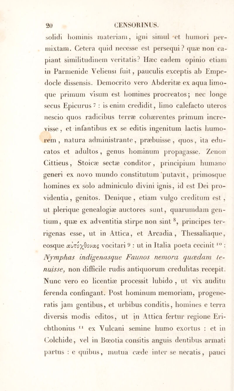 ‘io CENSOUINL'S. soHdl lioiiiiiiis iimteriani, igui siniiii et hunioiâ per- inixtam. Cetera quid iiecesse est persequi ? quæ non ca- piant similitudinem veritatis? Hæc eadem opinio etiain in Parmenide Veliensi fuit, pauculis exceptis ab Empe- docle dissensis. Democrito vero Abderitæ ex aqua limo- que priinum vlsum est liomines procréâtes; nec longe secus Epicurus 7 : is eniin credidit, limo calefacto uteros nescio quos radicibus terræ cobærentes primum incre- visse, et infantibus ex se editis ingenitum lactis bumo- rem, natura administrante, præbuisse , quos, ita edii- catos et adultes, genus hominum propagasse. Zenon Cittieus, Stoicæ sectæ conditor, principium bumano generi ex novo mundo constitutum ’putavit, priniosque bomines ex solo adminiculo divini ignis, id est Dei pro- videntia, genitos. Denique , etiam vulgo creditum est, ut plerique genealogiæ auctores sunt, quarumdam gen- tium, quæ ex adventitia stirpe non sint principes ter- rigenas esse, ut in Attira, et Arcadia, Thessaliaque, eosque vocitari 9 : ut in Italia poeta cecinit : Njmphas indigenasqiie Faunos nemora quœdam te- nuisse, non difficile rudis antiquorum credulitas recepit. Nunc vero eo licentiæ processit lubido , ut vix auditu ferenda confîngant. Post hominum memoriam, progene- ratis jam gentibus, et urbibus conditis, bomines e terra diversis modis editos, ut in Attira fertur remone Eri- ehtlionius ex Vulcani semine humo exortus : et in (iolchide, vel in Bœotia consitis anguis dentibus armati partus : e quil)us, mutua cæde inter se necatis, pauci