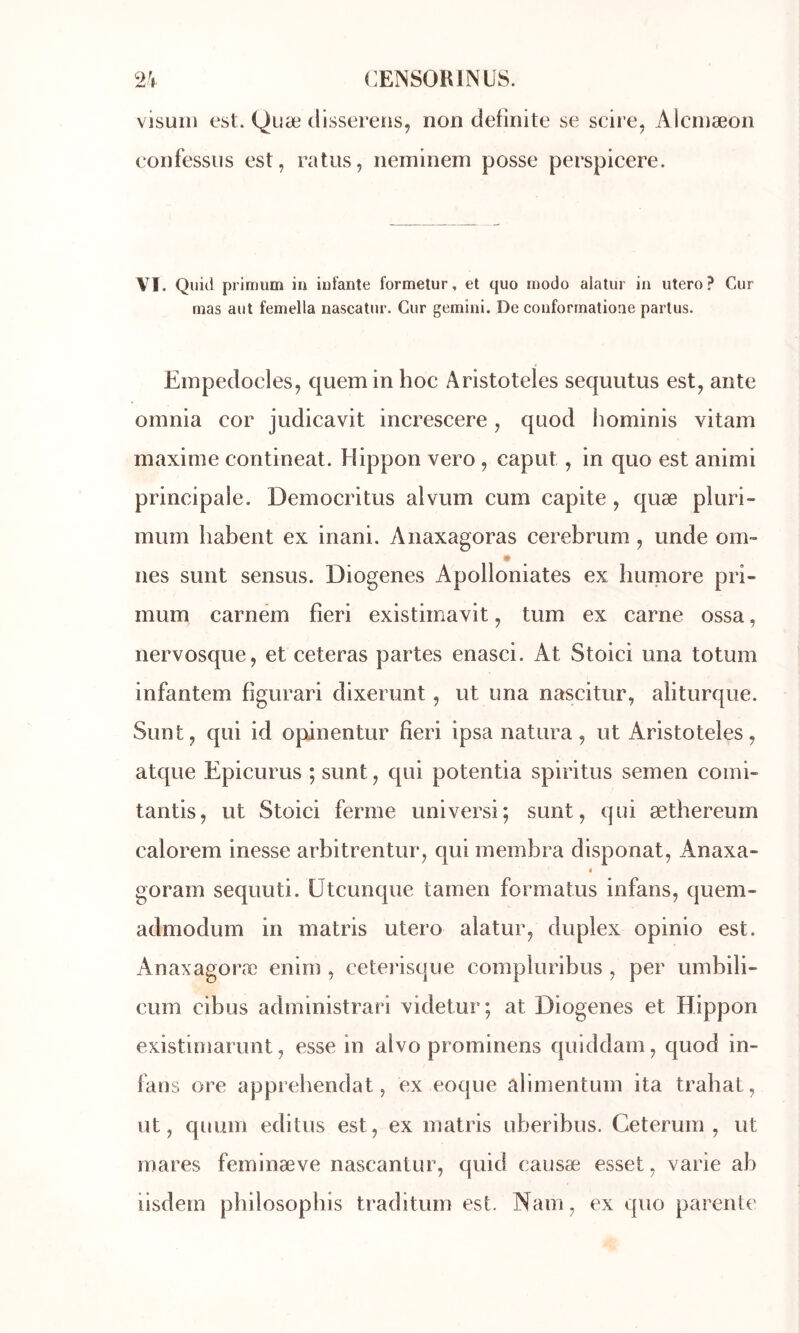 visuiii est. Quæ dlssereiis, non clefinite se scire, Alcinæon confessns est, ratiis, neminem posse perspicere. VI. Qiiid prlmum iii iufante formetur, et quo modo alatur in utero? Cur mas aut femella nascatur. Cur gemini. De conformatione parlus. Einpedocles, quemin hoc Aristoteles sequutus est, ante oinnia cor judicavit increscere, quod hominis vitam maxime contineat. Hippon vero, caput, in quo est animi principale. Democritus alvum cum capite , quæ pluri- miim habent ex inani. Anaxagoras cerebrum, unde om- nés sunt sensus. Diogenes Apolloniates ex bumore pri- mum carnem fieri existimavit, tum ex carne ossa, nervosque, et ceteras partes enasci. At Stoici una totum infantem figurari dixerunt, ut una nascitur, aliturque. Sunt, qui id opinentur fieri ipsa natura, ut Aristoteles, atque Epicurus ; sunt, qui potentia spiritus semen comi- tantis, ut Stoici ferme universi; sunt, qui æthereum calorem inesse arbitrentur, qui membra disponat, Anaxa- < goram sequuti. ütcunque tamen formatus infans, quem- admodum in matris utero alatur, duplex opinio est. Anaxagoræ enim , ceteiâsqiie compluribus , per umbili- cum cibus administrari xidetur; at Diogenes et Hippon existimarunt, esse in alvo prominens quiddam, quod in- fans ore apprebendat, ex coque alimentum ita trahat, ut, quum editus est, ex matris uberibus. Ceterum , ut mares feminæve nascantur, quid causæ esset, varie ab iisdem pbilosopbis traditum est. Nam, ex quo parente