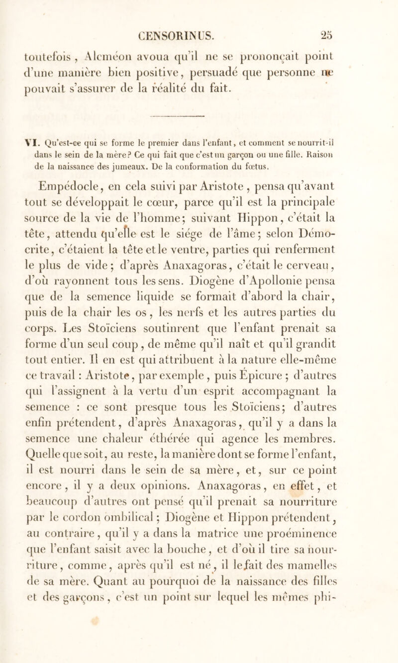 toutefois , Alcméon avoua qu’il ne se prononçait point d’une manière bien positive, persuadé que personne m* pouvait s’assurer de la réalité du fait. VI. Qu’est-ce qui se forme le premier dans l’enfant, et eommeut se nourrit-il dans le sein de la mère? Ce qui fait que c’est un garçon ou une fille. Raison de la naissance des jumeaux. De la conformation du fœtus. Empédocle, en cela suivi par Aristote , pensa qu’avant tout se développait le cœur, parce qu’il est la principale source de la vie de l’homme; suivant Hippon, c’était la tête, attendu qu’eîle est le siège de l’âme ; selon Démo- crite, c’étaient la tête et le ventre, parties qui renferment le plus de vide; d’après Anaxagoras, c’était le cerveau, d’où rayonnent tous les sens. Diogène d’Apollonie pensa que de la semence liquide se formait d’abord la chair, puis de la chair les os , les nerfs et les autres parties du corps. Les Stoïciens soutinrent que l’enfant prenait sa forme d’un seul coup, de même qu’il naît et qu’il grandit tout entier. Il en est qui attribuent à la nature elle-même ce travail : Aristote, par exemple , puis Epicure ; d’autres (|ui l’assignent à la vertu d’un esprit accompagnant la semence : ce sont presque tous les Stoïciens; d’autres enfin prétendent, d’après Anaxagoras, qu’il y a dans la semence une chaleur éthérée qui agence les membres. Quelle que soit, au reste, la manière dont se forme l’enfant, il est nourri dans le sein de sa mère, et, sur ce point encore , il y a deux opinions. Anaxagoras, en effet, et beaucoup d’autres ont pensé qu’il prenait sa nourriture par le cordon ombilical ; Diogène et Hippon prétendent, au contraire, qu’il y a dans la matrice une proéminence que l’eiifant saisit avec la bouche, et d’où il tire sa nour- riture, comme, après qu’il est né, il lefait des mamelles de sa mère. Quant au pourquoi de la naissance des filles et des garçons, c’est un point sur lequel les mêmes pbi~